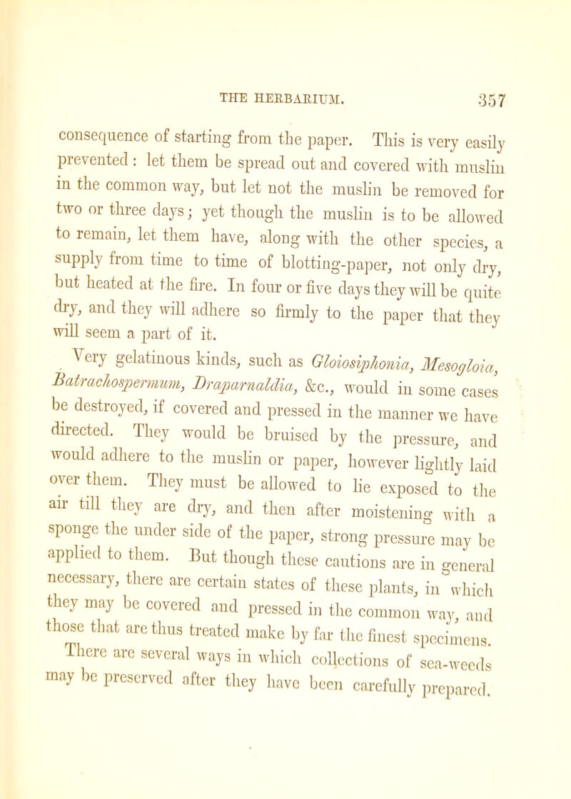 consequence of starting from the paper. This is very easily presented : let them be spread out and covered with muslin in the common way, but let not the muslin be removed for two or three days; yet though the muslin is to be allowed to remain, let them have, along with the other species, a supply from time to time of blotting-paper, not only dry, but heated at the fire. In four or five days they will be quite dry, and they will adhere so firmly to the paper that they will seem a part of it. ^ ery gelatinous kinds, such as Gloiosiphonia, Mesogloia, Batrachospermum, Draparnaldia, &c., would in some cases be destroyed, if covered and pressed in the manner we have directed. They would be bruised by the pressure, and would adhere to the muslin or paper, however lightly laid over them. They must be allowed to lie exposed to the air till they are dry, and then after moistening with a sponge the under side of the paper, strong pressure may be applied to them. But though these cautions are in general necessary, there are certain states of these plants, in which they may be covered and pressed in the common way, and those that are thus treated make by far the finest specimens There are several ways in which collections of sea-weeds may be preserved after they have been carefully prepared.