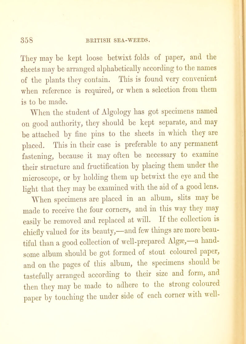They may be kept loose betwixt folds of paper, and the sheets may be arranged alphabetically according to the names of the plants they contain. This is found very convenient when reference is required, or when a selection from them is to be made. When the student of Algology has got specimens named on good authority, they should be kept separate, and may be attached by fine pins to the sheets in which they are placed. This in their case is preferable to any permanent fastening, because it may often be necessary to examine their structure and fructification by placing them under the microscope, or by holding them up betwixt the eye and the light that they may be examined with the aid of a good lens. When specimens are placed in an album, slits may be made to receive the four corners, and in this way they may easily be removed and replaced at will. If the collection is chiefly valued for its beauty,—and few things are more beau- tiful than a good collection of well-prepared Algae,—a hand- some album should be got formed of stout coloured paper, and on the pages of this album, the specimens should be tastefully arranged according to their size and form, and then they may be made to adhere to the strong coloured paper by touching the under side of each corner with veil-