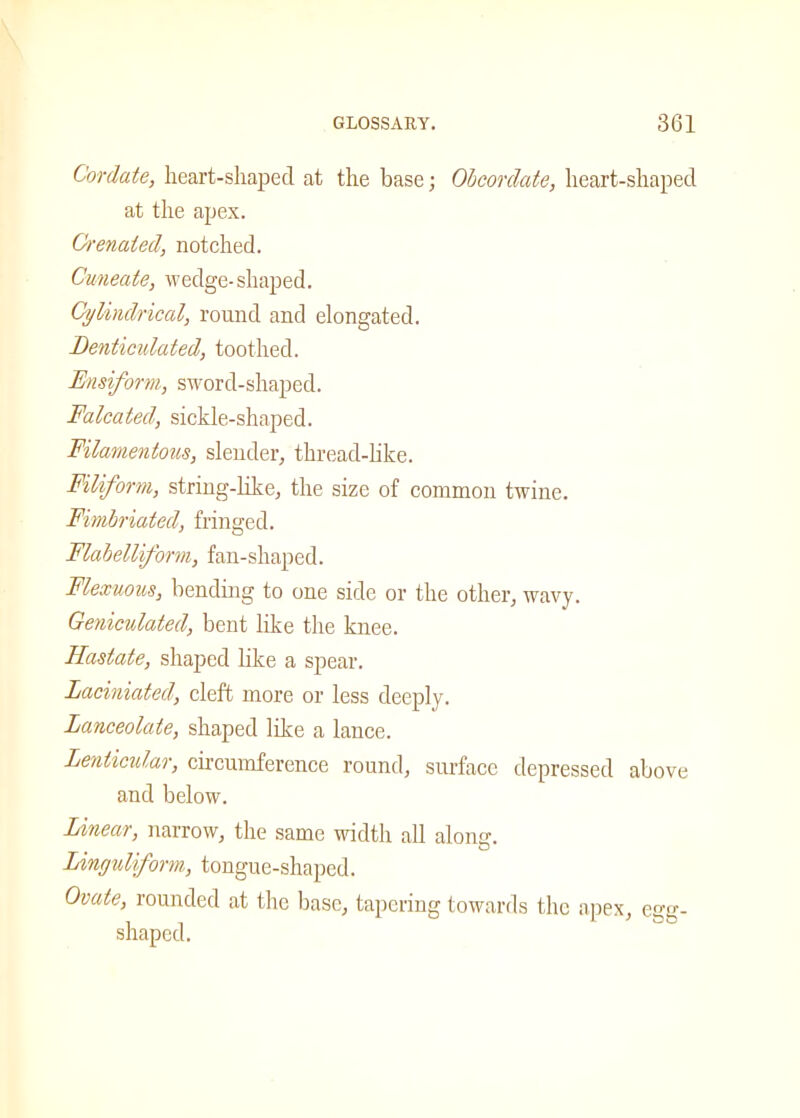 Cordate, heart-shaped at the base; Obcordate, heart-shaped at the apex. Grenaied, notched. Cuneate, wedge-shaped. Cylindrical, round and elongated. Denticulated, toothed. Fusiform, sword-shaped. Falcated, sickle-shaped. Filamentous, slender, thread-like. Filiform, string-like, the size of common twine. Fimbriated, fringed. Flabelliform, fan-shaped. Flexuous, bending to one side or the other, wavy. Geniculated, bent like the knee. Hastate, shaped like a spear. Laciniated, cleft more or less deeply. Lanceolate, shaped like a lance. Lenticular, circumference round, surface depressed above and below. Linear, narrow, the same width all along. Linguliform, tongue-shaped. Ovate, rounded at the base, tapering towards the apex, egg- shaped.