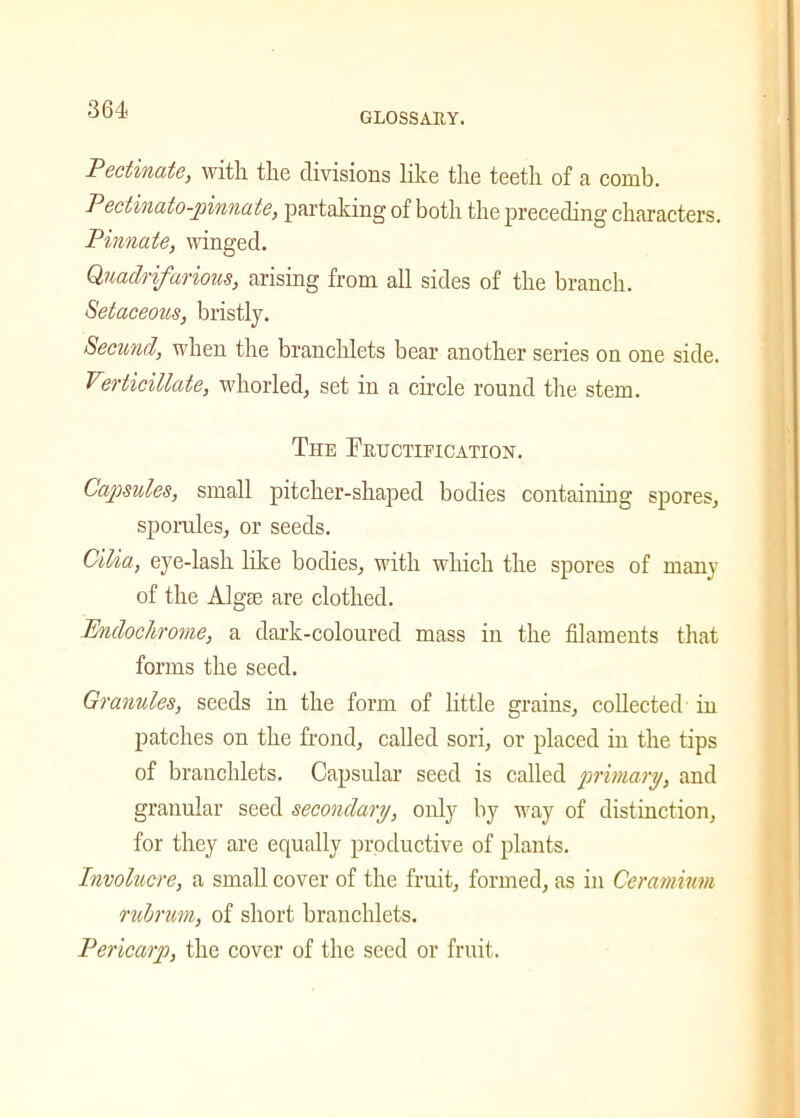 GLOSSARY. Pectinate, with the divisions like the teeth of a comb. Pectinato-jnnnate, partaking of both the preceding characters. Pinnate, winged. Qnadrifarious, arising from all sides of the branch. Setaceous, bristly. Secund, when the branchlets bear another series on one side. Verticillate, whorled, set in a circle round the stem. Ti-ie Fructification. Capsules, small pitcher-shaped bodies containing spores, sporules, or seeds. Cilia, eye-lash like bodies, with which the spores of many of the Algae are clothed. Pndochrome, a dark-coloured mass in the filaments that forms the seed. Granules, seeds in the form of little grains, collected in patches on the frond, called sori, or placed in the tips of branchlets. Capsular seed is called primary, and granular seed secondary, only by way of distinction, for they are equally productive of plants. Involucre, a small cover of the fruit, formed, as in Ceramium rubrum, of short branchlets. Pericarp, the cover of the seed or fruit.