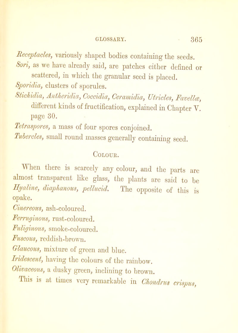 Receptacles, variously shaped bodies containing the seeds. Sori, as we have already said, are patches either defined or scattered, in which the granular seed is placed. Sporidia, clusters of sporules. Stic India, Antheridia, Coccidia, Ceramidia, Utricles, Favellce, different kinds of fructification, explained in Chapter Y. page 30. Tetraspores, a mass of four spores conjoined. Tubercles, small round masses generally containing seed. Colour. When there is scarcely any colour, and the parts are almost transparent like glass, the plants are said to be Hyaline, diaphanous, pellucid. The opposite of this is opake. Cinereous, ash-coloured. Ferruginous, rust-coloured. Fuliginous, smoke-coloured. Fuscous, reddish-brown. Glaucous, mixture of green and blue. Iridescent, having the colours of the rainbow. Olivaceous, a dusky green, inclining to brown. This is at times very remarkable in Chondrus crispus,