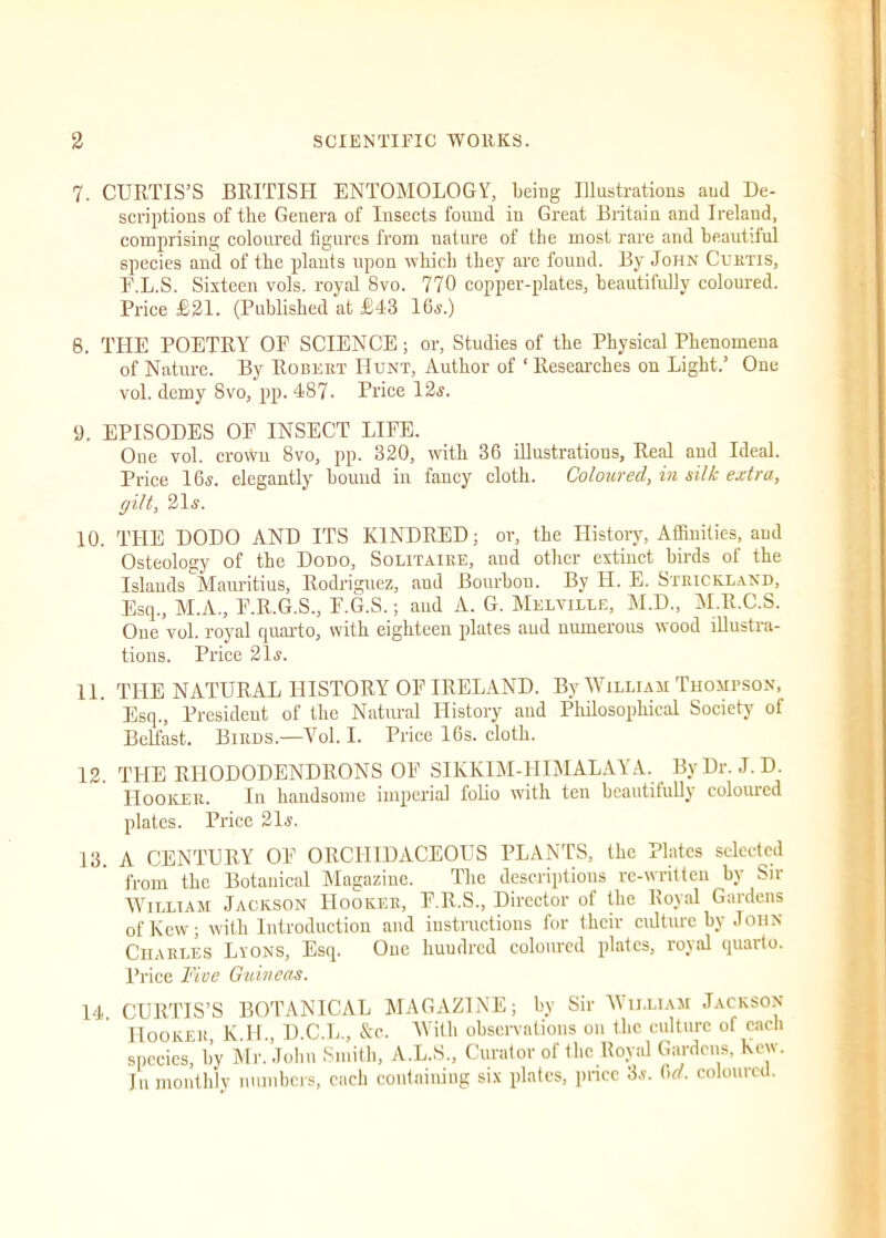 7. CURTIS’S BRITISH ENTOMOLOGY, being Illustrations aud De- scriptions of the Genera of Insects found in Great Britain and Ireland, comprising coloured figures from nature of the most rare and beautiful species and of the plants upon which they are found. By John Curtis, E.L.S. Sixteen vols. royal 8vo. 770 copper-plates, beautifully coloured. Price £21. (Published at £43 16,?.) 8. THE POETRY OP SCIENCE; or, Studies of the Physical Phenomena of Nature. By Robert Hunt, Author of ' Researches on Light.’ One vol. demy Svo, pp. 487. Price 12,?. 9. EPISODES OP INSECT LIPE. One vol. crown Svo, pp. 320, with 36 illustrations. Real and Ideal. Price 16,?. elegantly bound in fancy cloth. Coloured, in silk extra, gilt, 21,?. 10. THE DODO AND ITS KINDRED; or, the History, Affinities, aud Osteology of the Dodo, Solitaire, and other extinct birds of the Islands Mauritius, Rodriguez, and Bourbon. By H. E. Strickland, Esq., M.A., P.R.G.S., P.G.S.; aud A. G. Melville, M.D., M.R.C.S. One vol. royal quarto, with eighteen plates aud numerous wood illustra- tions. Price 21,?. 11. THE NATURAL HISTORY OP IRELAND. By William Thompson, Esq., President of the Natural History and Philosophical Society of Belfast. Birds.—Vol. I. Price 16s. cloth. 12. THE RHODODENDRONS OP SIKKIM-HIMALAYA. By Dr. J.D. Hooker. In handsome imperial folio with ten beautiful]) colouicd plates. Price 21.?. 13. A CENTURY OP ORCHIDACEOUS PLANTS, the Plates selected from the Botanical Magazine. The descriptions re-written by Sir William Jackson Hooker, P.R.S., Director of the Royal Gardens of Kew; with Introduction and instructions for their culture by John Charles Lyons, Esq. One huudred coloured plates, royal quarto. Price Five Guineas. 14. CURTIS’S BOTANICAL MAGAZINE; by Sir William Jackson Hooker, K.H., D.C.L., &c. With observations on the culture of each species, by Mr. John Smith, A.L.S., Curator of the Royal Gardens, hew. In monthly numbers, each containing six plates, price 3a. Orf. coloured.
