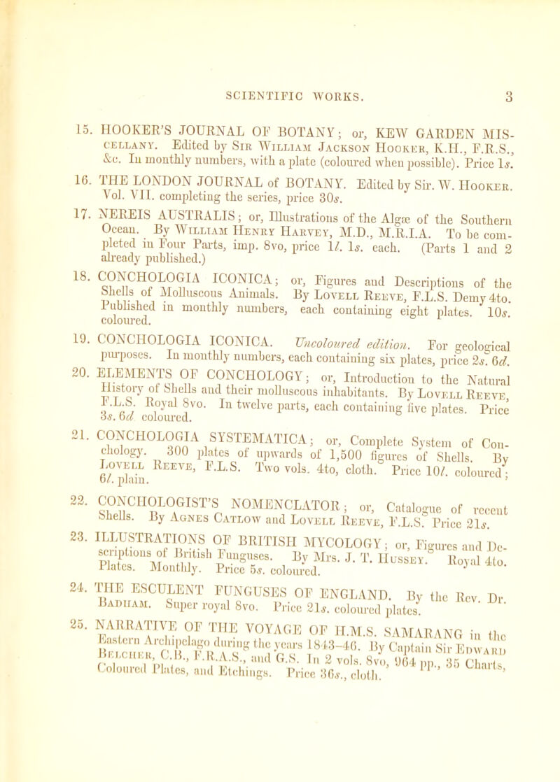 15. HOOKER’S JOURNAL OP BOTANY; or, KEW GARDEN MIS- cellany. Edited by Sir William Jackson Hooker, K.H., P.R.S., &e. In montlily numbers, with a plate (coloured when possible). Price Is. 16. 1IIE LONDON JOURNAL of BOTANY. Edited by Sir. W. Hooker. Vol. VII. completing the series, price 30s. 17. NEREIS AUSTRALIS; or. Illustrations of the Algie of the Southern Ocean. By William Henry Harvey, M.D., M.R.I.A. To be com- pleted m Pour Parts, imp. 8vo, price 1l. lj. each. (Parts 1 and 2 already published.) 18' CONOHOLOGllA ICONICA; or. Figures and Descriptions of the Shells of Molluscous Animals. By Lovell Reeve, P.L.S. Demydto. 1 ublished in monthly numbers, each containing eight plates 10<y coloured. 1 19. CONCIIOLOGIA ICONICA. Uncoloured edition. For geological purposes. In monthly numbers, each containing six plates, price 2s. 611. 20. ELEMENTS OP CONCIIOLOGY; or, Introduction to the Natural Ilistory ot Shells and their molluscous inhabitants. By Lovell Reeve, •L'S; , Yal ?vo. In twelve parts, each containing live plates. Price Ji. 6d. coloured. 21. CONCIIOLOGIA SYSTEMATICA; or, Complete System of Con- chology. 300 plates of upwards of 1,500 figures of Shells. By 6°phin REEVE’ 1'LS' Twovo1s- 4to> cloth- Price 1 Of. coloured; 22. ^CHOLOGIST’S NOMENCLATOR; or, Catalogue of recent Shells. By Agnes Catlow and Lovell Reeve, P.L.S. Price 21*. 23. ILLUSTRATIONS OF BRITISH MYCOLOGY; or Figures and De- scriptions of British Funguses. By Mrs. J. T. Hussey.° Royal 4to Plates. Monthly. Price 5*. coloured. ^ 24. THE ESCULENT FUNGUSES OF ENGLAND. By the Rev Dr B Aim am. Super royal Svo. Price 21s. coloured plates. ' NARRATIVE OF the VOYAGE OF H.M.S. SAMARANG in the FfA6- )|J-c«f“s»- Coloured hates,’ and Etchings. 1price’36l°cloth.'’’ %4 PP-’ GhlU'tS’ 25
