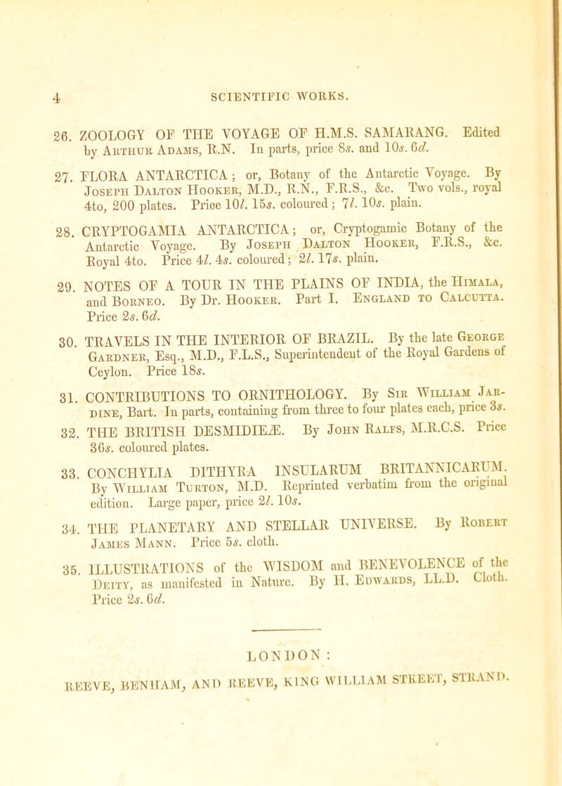 26. ZOOLOGY OF THE VOYAGE OF H.M.S. SAMARANG. Edited by Arthur Adams, R.N. In parts, price 8s. and 10s. 6d. 27. FLORA ANTARCTICA ; or, Botany of the Antarctic Voyage. By Joseph Dalton Hooker, M.D., R.N., E.R.S., &c. Two vols., royal 4to, 200 plates. Price 101.15s. coloured; 71.10s. plain. 28. CRYPTOGAMIA ANTARCTICA; or, Cryptogamic Botany of the Antarctic Voyage. By Joseph Dalton Hooker, P.R.S., &c. Royal 4to. Price 4L 4s. coloured; 21.17s. plain. 29. NOTES OE A TOUR IN THE PLAINS OP INDIA, the Himala, and Borneo. By Dr. Hooker. Part I. England to Calcutta. Price 2s. 6 d. 30. TRAVELS IN THE INTERIOR OF BRAZIL. By the late George Gardner, Esq., M.D., F.L.S., Superintendent of the Royal Gardens of Ceylon. Price 18s. 31. CONTRIBUTIONS TO ORNITHOLOGY. By Sir William Jak- dine, Bart. In parts, containing Rom three to four plates each, price 3s. 32. THE BRITISH DESMIDIEZE. By John Rales, M.R.C.S. Price 36s. coloured plates. 33. CONCIIYLIA DITHYRA INSULARUM BRITANNIC ARUM. By William Turton, M.D. Reprinted verbatim from the original edition. Large paper, price 21.10s. 34. THE PLANETARY AND .STELLAR UNIVERSE. By Robert James Mann. Price 5s. cloth. 35. ILLUSTRATIONS of the WISDOM and BENEVOLENCE of the Deity, as manifested in Nature. By II. Edwards, LL.D. Uotli. Price 2s. 6d. LONDON: REEVE, BEN 1IAM, AND REEVE, KING WILLIAM STREET, STRAND.