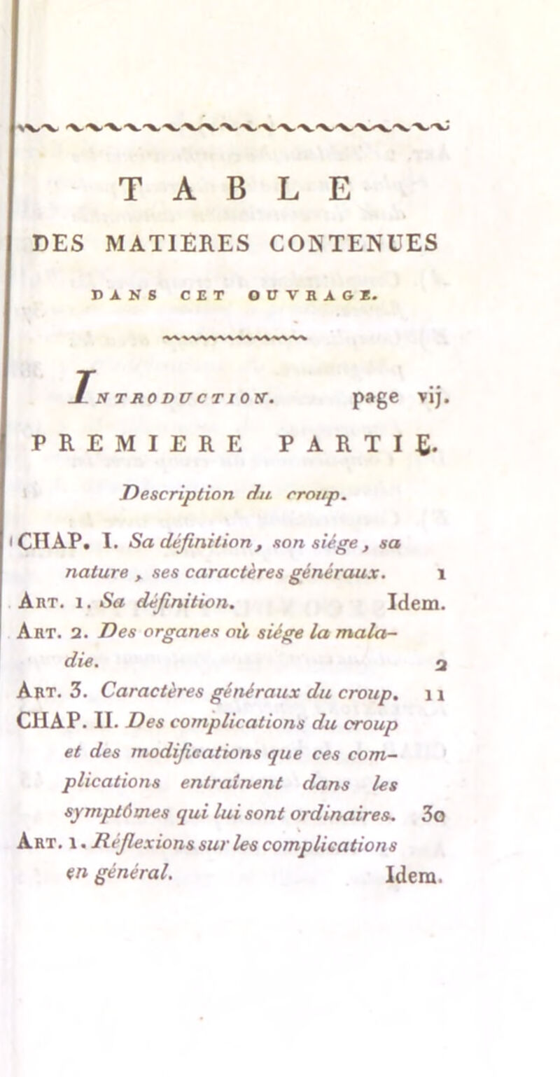 %vv TABLE DES MATIERES CONTENUES BANS CET OUVRAGE. S TRODUCTIOy. page vij. PREMIERE PARTIR Description du croup. CH AP. I. Sa définition, son siège , sa nature , ses caractères généraux. 1 Art. i. Sa définition. Idem. Art. 2. Des organes où siège la mala- die. 2 Art. 3. Caractères généraux du croup. 11 CHAP. II. Des complications du croup et des modifications que ces com- plications entraînent dans les symptômes qui lui sont ordinaires. 3o Art. i. Réfiexions sur les complications en général. Idem.