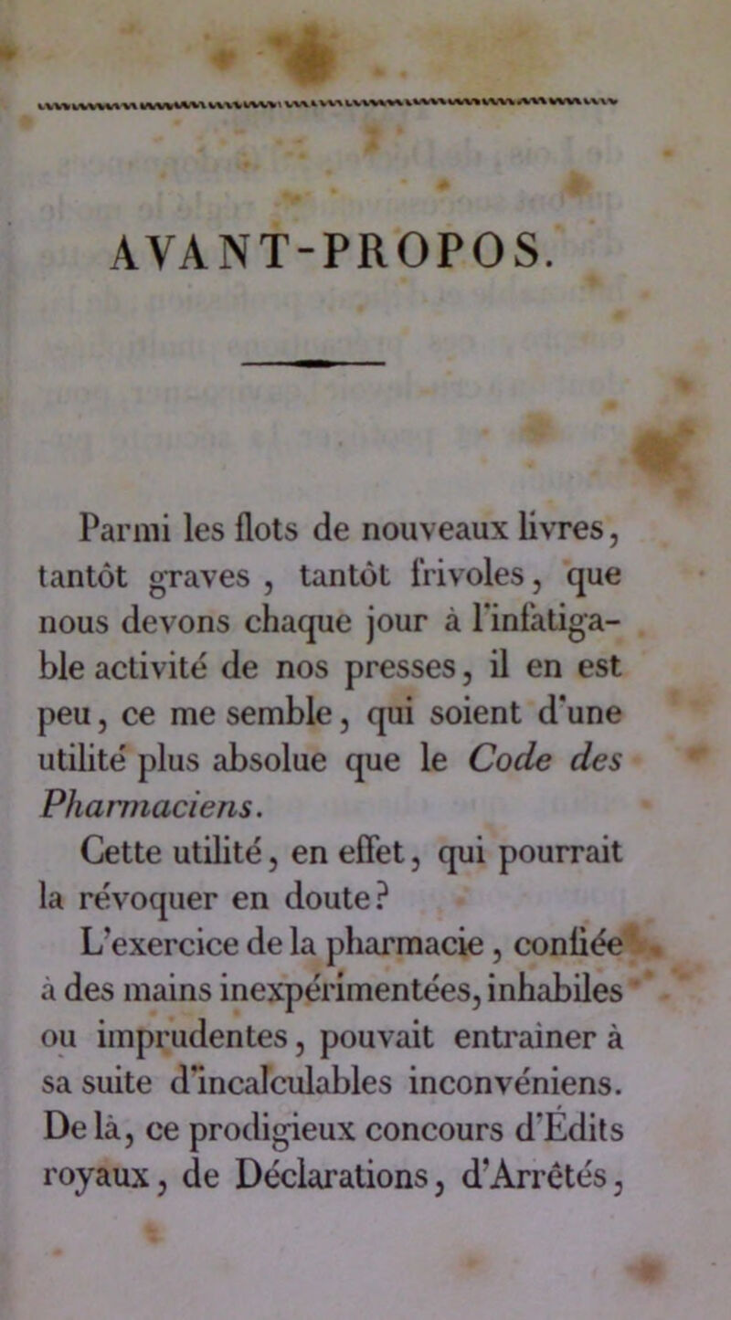 vvw lv\\v\ v\ k\w tvw vuv ivvv » vw ^ vxa ivmv\ i %fW* t'1 AVANT-PROPOS. Parmi les flots de nouveaux livres, tantôt graves j tantôt frivoles, que nous devons chaque jour à l'infatiga- ble activité de nos presses, il en est peu, ce me semble, qui soient d'une utilité plus absolue que le Code des Pharmaciens. Cette utilité, en effet, qui pourrait la révoquer en doute? L’exercice de la pharmacie , confiée . à des mains inexpérimentées, inhabiles ou imprudentes, pouvait entraîner à sa suite d'incalculables inconvéniens. Delà, ce prodigieux concours d'Edits royaux, de Déclarations, d'Arrêtés,