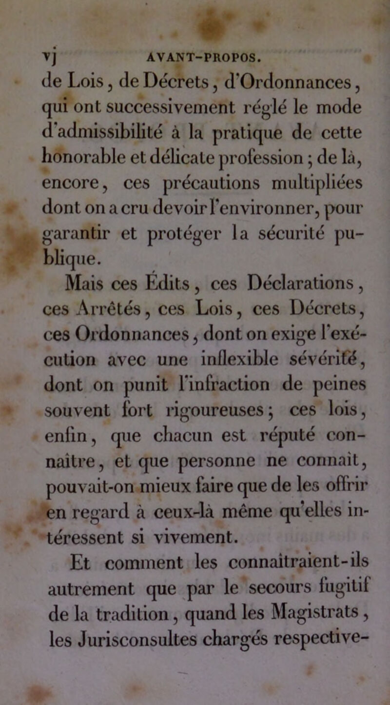 vj AVANT-PROPOS. de Lois , de Décrets, d'Ordonnances, qui ont successivement réglé le mode d'admissibilité à la pratique de cette honorable et délicate profession ; de là, encore, ces précautions multipliées dont on a cru devoir l’environner, pour garantir et protéger la sécurité pu- blique. Mais ces Edits, ces Déclarations , ces Arrêtés, ces Lois, ces Décrets, ces Ordonnances, dont on exige l'exé- cution avec une inllexible sévérité, dont on punit l'infraction de peines souvent fort rigoureuses ; ces lois, enfin, que chacun est réputé con- naître, et que personne ne connait, pouvait-on mieux faire que de les offrir en regard à ceux-là même qu'elles in- téressent si vivement. Et comment les connaîtraient-ils autrement que par le secours fugitif de la tradition, quand les Magistrats , les Jurisconsultes chargés respective-