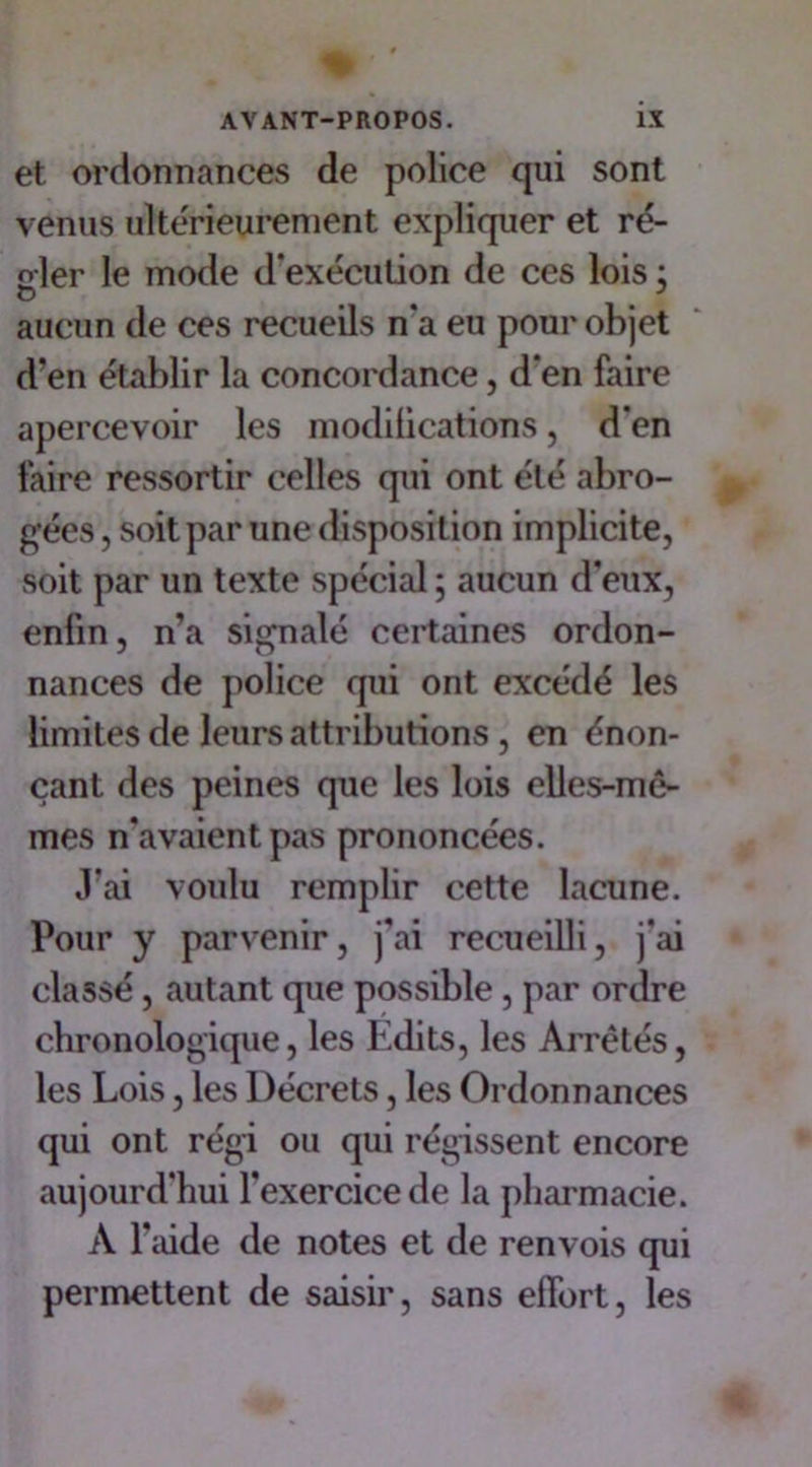 et ordonnances de police qui sont venus ultérieurement expliquer et ré- n-ler le mode d’exécution de ces lois ; O # J aucun de ces recueils n’a eu pour objet d’en établir la concordance, d’en faire apercevoir les modilications, d’en faire ressortir celles qui ont été abro- gées , soit par une disposition implicite, soit par un texte spécial ; aucun d'eux, enfin, n’a signalé certaines ordon- nances de police qui ont excédé les limites de leurs attributions , en énon- çant des peines que les lois elles-mê- mes n’avaient pas prononcées. J'ai voulu remplir cette lacune. Pour y parvenir, j’ai recueilli, j'ai classé, autant que possible, par ordre chronologique, les Edits, les Arrêtés, les Lois, les Décrets, les Ordonnances qui ont régi ou qui régissent encore aujourd'hui l’exercice de la pharmacie. À l’aide de notes et de renvois qui permettent de saisir, sans effort, les