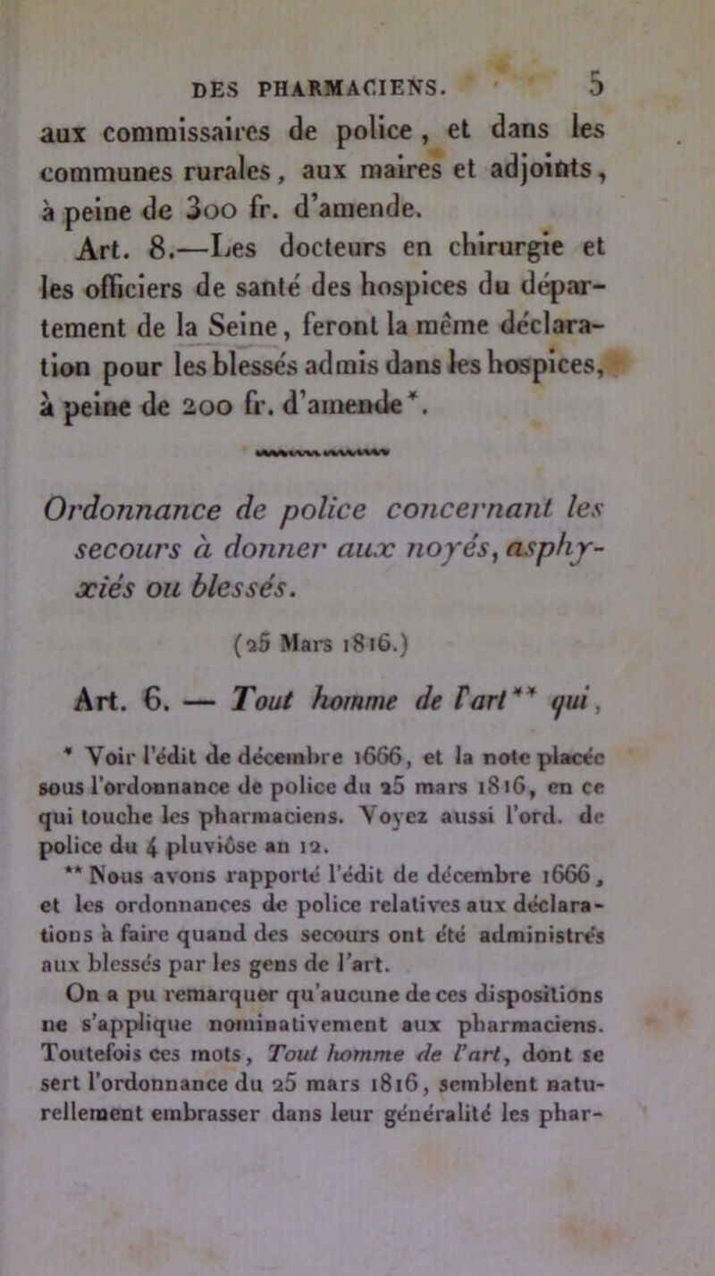 aux commissaires de police , et dans les communes rurales , aux maires et adjoints, à peine de 3oo fr. d’amende. Art. 8.—Les docteurs en chirurgie et les officiers de santé des hospices du dépar- tement de la Seine, feront la meme déclara- tion pour les blessés admis dans les hospices, à peine de 200 fr. d’amende*. Ordonnance de police concernant les secours à donner aux noyés, asphy- xiés ou blessés. (î5 Mars 1816.) Art. 6. — Tout homme de F art' qui * Voir l’édit de décembre 1666, et la note placée sous l'ordonnance de police du a5 mars 1816, en ce qui touche les pharmaciens. Voyez aussi l’ord. de police du 4 pluviôse an 12. “Nous avons rapporté l’édit de décembre 1666, et les ordonnances de police relatives aux déclara- tions a faire quand des secours ont été administrés aux blessés par les gens de l’art. On a pu remarquer qu'aucune de ces dispositions ne s’applique nominativement aux pharmaciens. Toutefois ces mots, Tout homme de l’art, dont se sert l’ordonnance du a5 mars 1816, semblent natu- rellement embrasser dans leur généralité les phar-