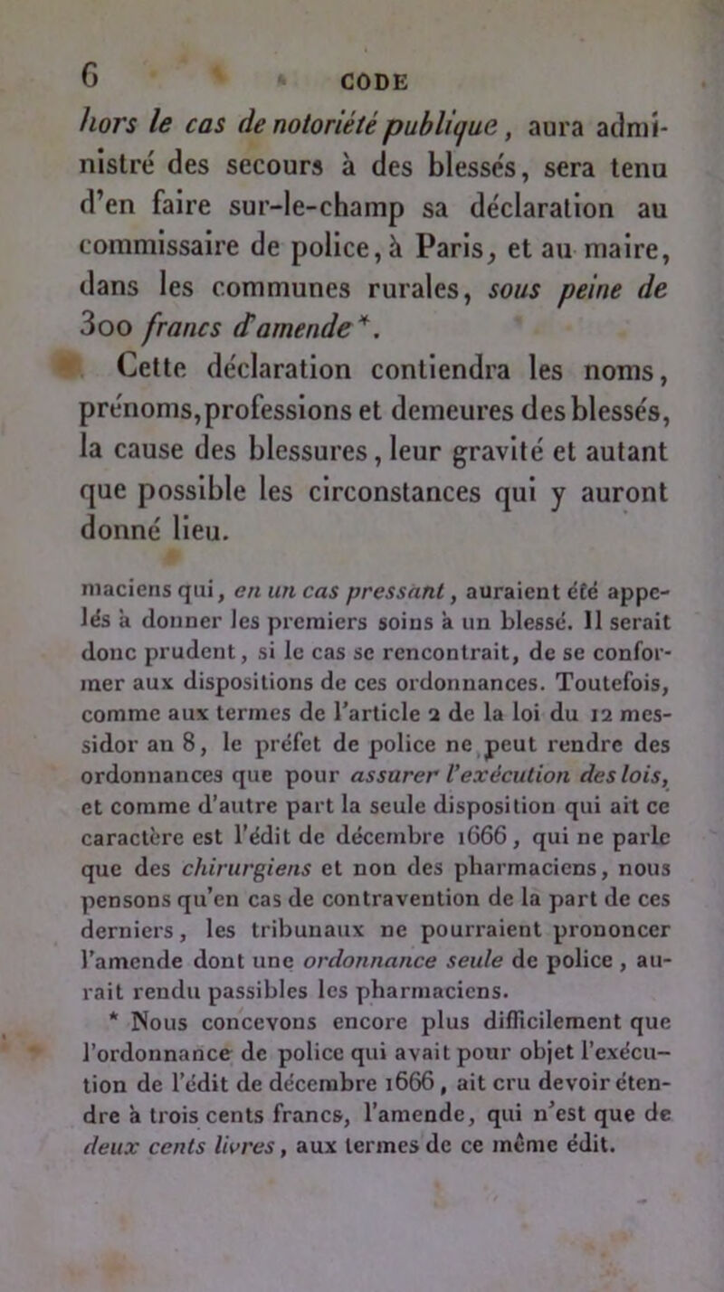 G CODE hors le cas de notoriété publique, aura admi- nistré des secours à des blessés, sera tenu d’en faire sur-le-champ sa déclaration au commissaire de police, à Paris, et au maire, dans les communes rurales, sous peine de 3oo francs d'amende *. Cette déclaration contiendra les noms, prénoms, professions et demeures des blessés, la cause des blessures, leur gravité et autant que possible les circonstances qui y auront donné lieu. macicns qui, en un cas pressant, auraient été appe- lés a donner les premiers soins à un blessé. 11 serait donc prudent, si le cas se rencontrait, de se confor- mer aux dispositions de ces ordonnances. Toutefois, comme aux termes de l’article 2 de la loi du 12 mes- sidor an 8, le préfet de police ne peut rendre des ordonnances que pour assurer l’exécution des lois, et comme d’autre part la seule disposition qui ait ce caractère est l’édit de décembre 1666, qui ne parle que des chirurgiens et non des pharmaciens, nous pensons qu’en cas de contravention de la part de ces derniers, les tribunaux ne pourraient prononcer l’amende dont une ordonnance seule de police , au- rait rendu passibles les pharmaciens. * Nous concevons encore plus difficilement que l’ordonnance de police qui avait pour objet l’exécu- tion de l’édit de décembre 1666 , ait cru devoir éten- dre à trois cents francs, l’amende, qui n’est que de deux cents livres, aux termes de ce même édit.