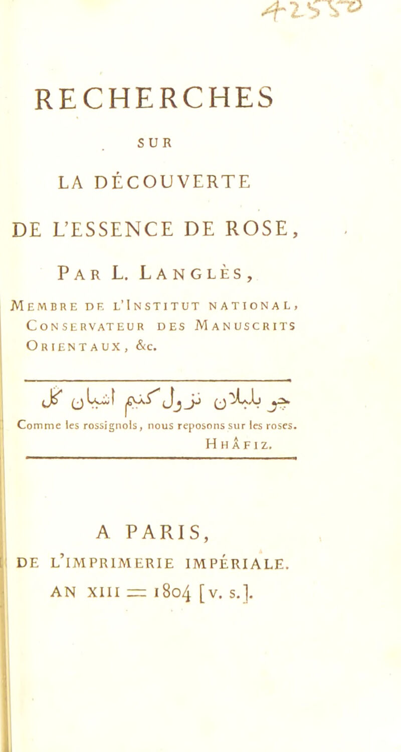 SUR LA DÉCOUVERTE DE L’ESSENCE DE ROSE, Par L. Langlès, Membre de l’Institut national, Conservateur des Manuscrits Orientaux , &c. Comme les rossignols, nous reposons sur les roses. H H Â F I Z. A PARIS, DE L’IMPRIMERIE IMPÉRIALE. AN XIII = 1804 [v. s.].