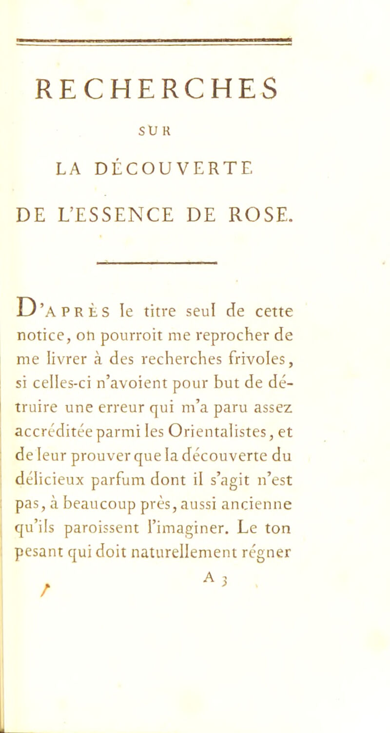 SUR LA DÉCOUVERTE DE L’ESSENCE DE ROSE. D’après le titre seul de cette notice, on pourrait me reprocher de me livrer à des recherches frivoles, si celles-ci n’avoient pour but de dé- truire une erreur qui m’a paru assez accréditée parmi les Orientalistes, et de leur prouver que la découverte du délicieux parfum dont il s’agit n’est pas, à beaucoup près, aussi ancienne qu’ils paraissent l’imaginer. Le ton pesant qui doit naturellement régner A 3 /