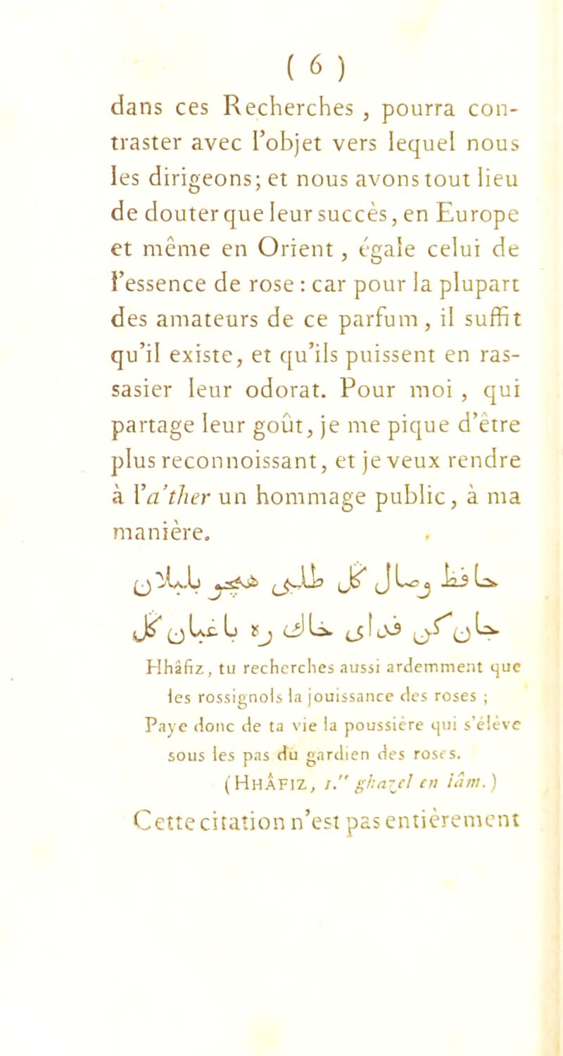 dans ces Recherches , pourra con- traster avec l’objet vers lequel nous les dirigeons; et nous avons tout lieu de douter que leur succès, en Europe et même en Orient, égale celui de l’essence de rose : car pour la plupart des amateurs de ce parfum, il suffit qu’il existe, et qu’ils puissent en ras- sasier leur odorat. Pour moi , qui partage leur goût, je me pique d’etre plus reconnoissant, et je veux rendre à Yather un hommage public, à ma manière. (j >L\.L Jo J -îàj Ls. (j Lt U ïj <J L. (jtoj ijS,u U. Hhâfiz, tu recherches aussi ardemment que les rossignols la jouissance des roses ; Paye donc de ta vie la poussière qui s’élève sous les pas du gardien des roses. (Hhâfiz, /.ghai/cl ni iâm.) Cette citation n’est pas entièrement