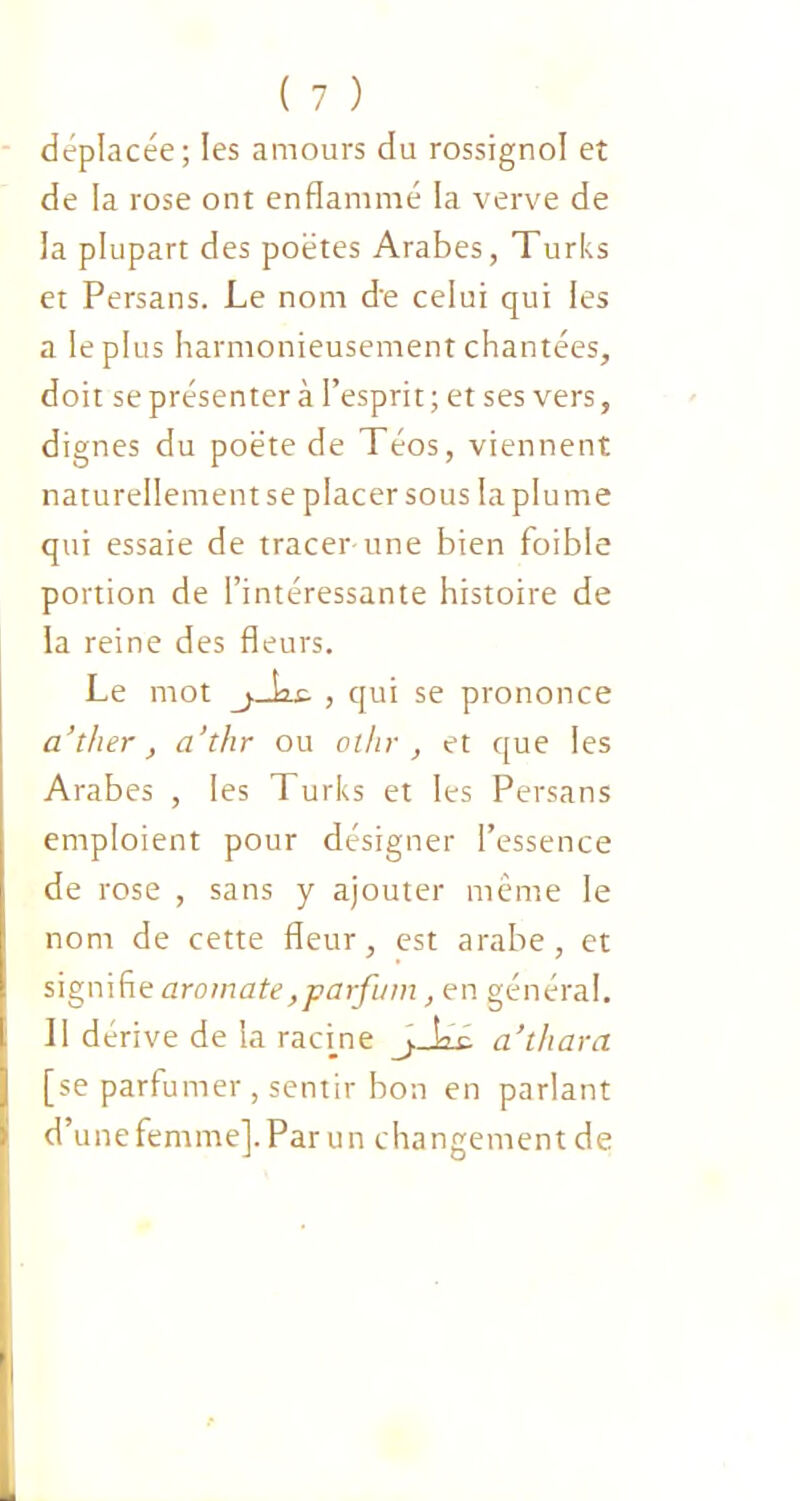 déplacée; les amours du rossignol eî de la rose ont enflammé la verve de la plupart des poètes Arabes, Turks et Persans. Le nom de celui qui les a le plus harmonieusement chantées, doit se présenter à l’esprit ; et ses vers, dignes du poète de Téos, viennent naturellement se placer sous la plume qui essaie de tracer-une bien foible portion de l’intéressante histoire de la reine des fleurs. Le mot , qui se prononce a’ther, a’thr ou ol/ir , et que les Arabes , les Turks et les Persans emploient pour désigner l’essence de rose , sans y ajouter même le nom de cette fleur, est arabe, et signifie aromate,parfum, en général. Il dérive de la racine jJas- a’thara [se parfumer , sentir bon en parlant d’une femme]. Par un changement de