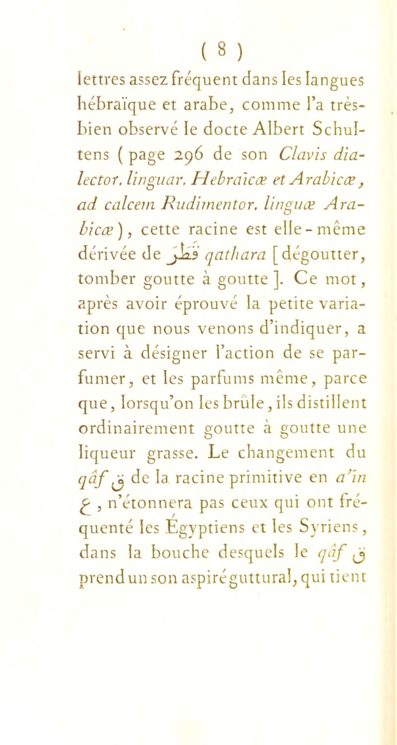 lettres assez fréquent dans les langues hébraïque et arabe, comme l’a très- bien observé le docte Albert SchuI- tens ( page 296 de son Clavis dia- lector. linguar. Hebraicœ et Arabicæ, ad calcem Rudirnentor. linguæ Ara- bicæ), cette racine est elle-même dérivée de JJ23 qathara [dégoutter, tomber goutte à goutte]. Ce mot, après avoir éprouvé la petite varia- tion que nous venons d’indiquer, a servi à désigner l’action de se par- fumer, et les parfums même, parce que, lorsqu’on les brûle, ils distillent ordinairement goutte à goutte une liqueur grasse. Le changement du qâf ^ de la racine primitive en a’in £ , n’étonnera pas ceux qui ont fré- quenté les Egyptiens et les Syriens, dans la bouche desquels le qâf ^ prend un son aspiréguttural, qui tient