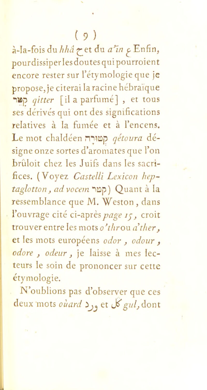 à-Ia-fois du hhâ £et du a’ïn £ Enfin, pourdissiper les doutes qui pourroient encore rester sur l’étymologie que je propose, je citerai laracine hébraïque attp qitter [il a parfumé] , et tous ses dérivés qui ont des significations relatives à la fumée et à l’encens. Le mot chaldéen mitûa qétoura dé- signe onze sortes d’aromates que l’on brüloit chez les Juifs dans les sacri- fices. (Voyez Castelli Lexicon hep- taglotton, ad vocein *ïtop) Quant à la ressemblance que JV1. Weston , dans l’ouvrage cité ci-après page ij, croit trouver entre les mots o'throu ather, et les mots européens odor , odour , odore , odeur, je laisse à mes lec- teurs le soin de prononcer sur cette étymologie. N’oublions pas d’observer que ces deux mots oùard ^ et gui,dont