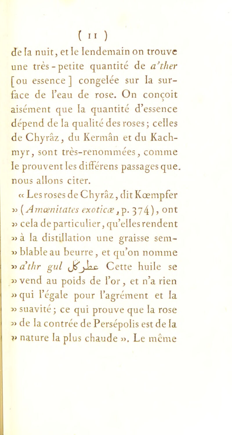 de la nuit, et le lendemain on trouve une très-petite quantité de a’tlier [ou essence] congelée sur la sur- face de l’eau de rose. On conçoit aisément que la quantité d’essence dépend de la qualité des roses ; celles de Chyrâz, du Kermân et du Kach- myr, sont très-renommées, comme le prouvent les différens passages que. nous allons citer. « Les roses de Chyrâz, dit Kœmpfer » (Amœnitates exoticæ^p. 374)5 ont 35 cela de particulier, qu’elles rendent 3) à la distillation une graisse sem- 33 blableau beurre, et qu’on nomme 33 athr gui Jtfjiic. Cette huile se 33vend au poids de l’or, et n’a rien 33 qui l’égale pour l’agrément et la 33 suavité; ce qui prouve que la rose 33 de la contrée de Persépolis est de la v nature la plus chaude 33. Le même