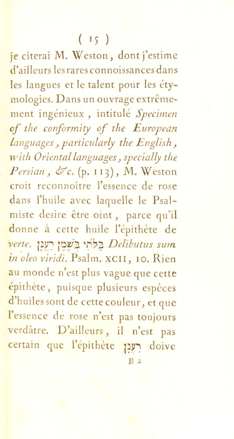 je citerai M. Weston, dont j’estime d’ailleurs les rares connoissances dans les langues et le talent pour les éty- mologies. Dans un ouvrage extrême- ment ingénieux , intitulé Specimen of the conformity of the European languages , particularly the English, with Oriental languages} specially the Persian, iEc. (p. 113), M. Weston croit reconnoitre l’essence de rose dans l’huile avec laquelle le PsaU miste desire être oint , parce qu’il donne à cette huile l’épithète de verte. Jpjn JOüà Delihutus sum in oleo viridi, Psalrn. XCII, 10. Rien au monde n’est plus vague que cette épithète, puisque plusieurs espèces d’huiles sont de cette couleur, et que l’essence de rose n’est pas toujours verdâtre. D’ailleurs, il n’est pas certain que l’épithète pjn doive