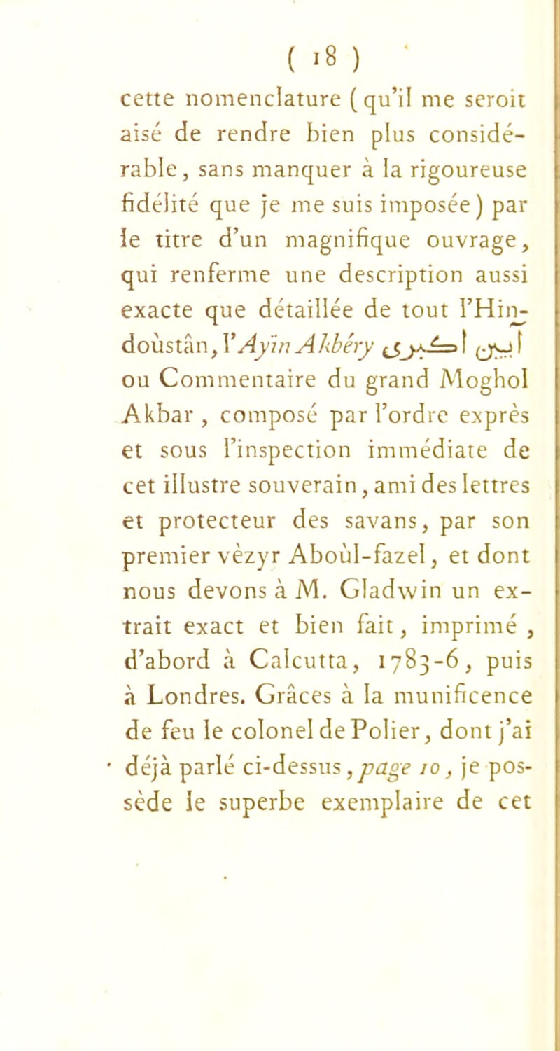 cette nomenclature (qu’il me seroit aisé de rendre bien plus considé- rable, sans manquer à la rigoureuse fidélité que je me suis imposée) par ie titre d’un magnifique ouvrage, qui renferme une description aussi exacte que détaillée de tout l’Him doùstân, VAyïn A kbéry t (jo t ou Commentaire du grand Moghol Akbar , composé par l’ordre exprès et sous l’inspection immédiate de cet illustre souverain, ami des lettres et protecteur des savans, par son premier vèzyr Aboùl-fazel, et dont nous devons à M. Gladwin un ex- trait exact et bien fait, imprimé , d’abord à Calcutta, 1783-6, puis à Londres. Grâces à la munificence de feu le colonel de Polier, dont j’ai déjà parlé ci-dessus ,page 10, je pos- sède le superbe exemplaire de cet