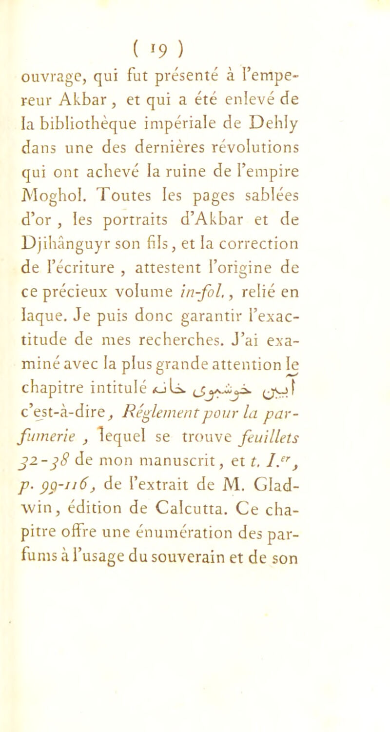 ( *9 ) ouvrage, qui fut présenté à l’empe- reur Akbar, et qui a été enlevé de la bibliothèque impériale de Dehly dans une des dernières révolutions qui ont achevé la ruine de l’empire Moghol. Toutes les pages sablées d’or , les portraits d’Akbar et de Djihânguyr son fils, et la correction de l’écriture , attestent l’origine de ce précieux volume in-fol,, relié en laque. Je puis donc garantir l’exac- titude de mes recherches. J’ai exa- miné avec la plus grande attention le chapitre intitulé oU c’est-à-dire. Réglement pour la par- fumerie , lequel se trouve feuillets 32.-38 de mon manuscrit, et t. l.er, p. çci-iiô> de l’extrait de M. Glad- win, édition de Calcutta. Ce cha- pitre offre une énumération des par- fums à l’usage du souverain et de son