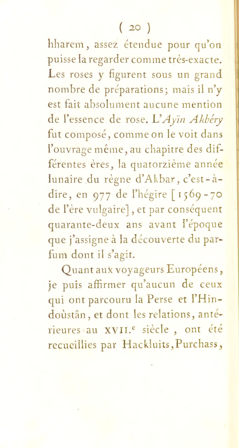 nharem, assez étendue pour qu’on puisse la regarder comme très-exacte. Les roses y figurent sous un grand nombre de préparations; mais il n’y est fait absolument aucune mention de l’essence de rose. L’Ay'in Akbéry fut composé, comme on le voit dans l’ouvrage même, au chapitre des dif- férentes ères, la quatorzième année lunaire du règne d’Akbar, c’est-à- dire, en 977 de l’hégire [1569-70 de l’ère vulgaire], et par conséquent quarante-deux ans avant l’époque que j’assigne à la découverte du par- fum dont il s’agit. Quant aux voyageurs Européens, je puis affirmer qu’aucun de ceux qui ont parcouru la Perse et l’Hin- doùstân, et dont les relations, anté- rieures au XVII.c siècle , ont été recueillies par Hackluits.Purchass,