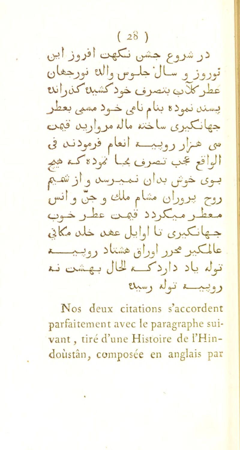 ( ) JS J3' j2* üJfj yj-^- Jl— j^jjjy tX) ty ù^* tX'-*~^ 3yi. (_jj.^û-ô y> _^ia£ ^ya».* 3^ Li j» lx> 8 3yj uùJ O-tN® cMy fj_^o d U L^v ^ ij oJïyji |t.Lsu! f ^Jjj j\j^> ^ -^S£ *—(^_5^^<2-J e_N^ ^S !jJ I jO-oi j 1 j I lV cîy? lP^ j u-2- J ^lU pl.^ o£JJ <_jj> ^j—L-l. o^-€^ 3 3j-dv_a« _j._La_* <j£ klo odà» OJfex- ,J_> fj I L) (JjsS^L: Ig ■> a >\—3 c^ 3 Cv*to^ îj a 1 ja~v A—J O*4—|g-J , JU1 Jj 3 3 L J« tXv*w t — 3J> Nos deux citations s’accordent parfaitement avec le paragraphe sui- vant , tiré d’une Histoire de l’Hin- doùstàn, composée en anglais par