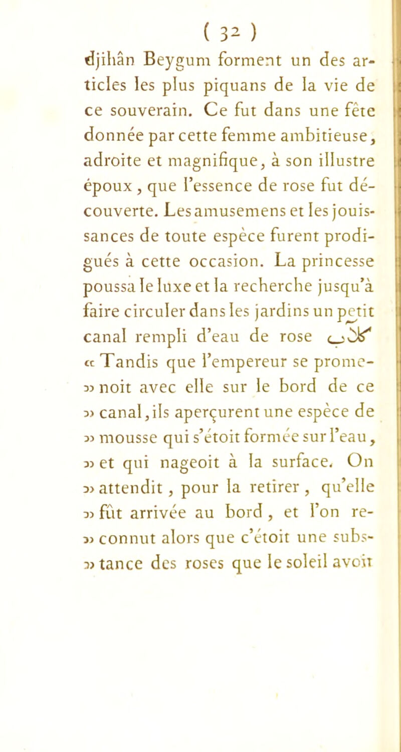 djihân Beygum forment un des ar- ticles les plus piquans de la vie de ce souverain. Ce fut dans une fête donnée par cette femme ambitieuse, adroite et magnifique, à son illustre époux, que i’essence de rose fut dé- couverte. Les amusemens et les jouis- sances de toute espèce furent prodi- gués à cette occasion. La princesse poussa le luxe et la recherche jusqu’à faire circuler dans les jardins un p^etit canal rempli d’eau de rose « Tandis que l’empereur se prome- 33 noit avec elle sur le bord de ce 3> canal, ils aperçurent une espèce de 3> mousse qui s’étoit formée sur l’eau, 33 et qui nageoit à la surface. On 33attendit, pour la retirer, qu’elle 33 fût arrivée au bord , et l’on re- 33 connut alors que c’étoit une subs- 33 tance des roses que le soleil avoir