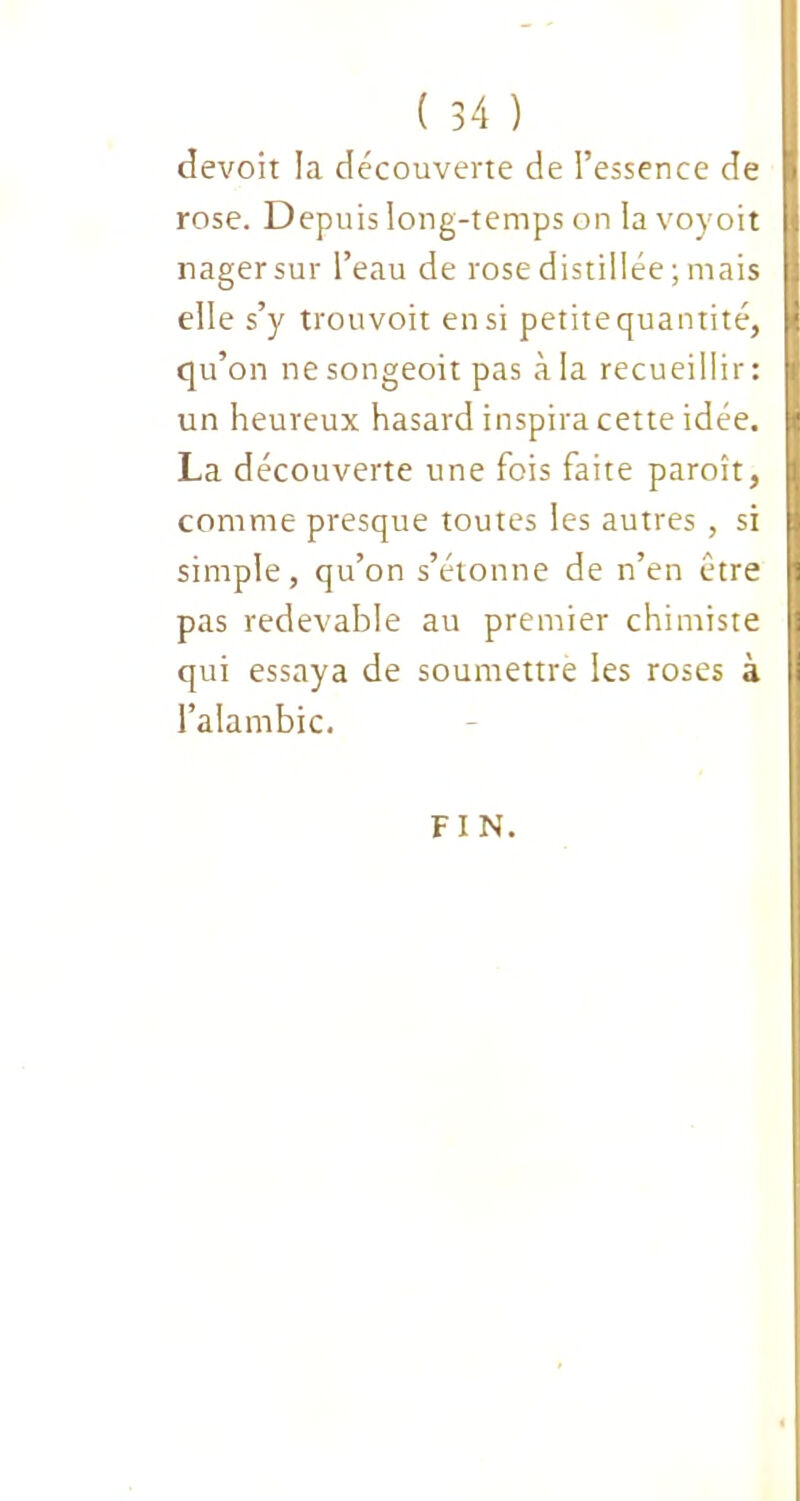 devoit la découverte de l’essence de rose. Depuis long-temps on la voyoit nager sur l’eau de rose distillée; mais elle s’y trouvoit en si petite quantité, qu’on ne songeoit pas à la recueillir: un heureux hasard inspira cette idée. La découverte une fois faite paroît, comme presque toutes les autres , si simple, qu’on s’étonne de n’en être pas redevable au premier chimiste qui essaya de soumettre les roses à l’alambic. FIN.