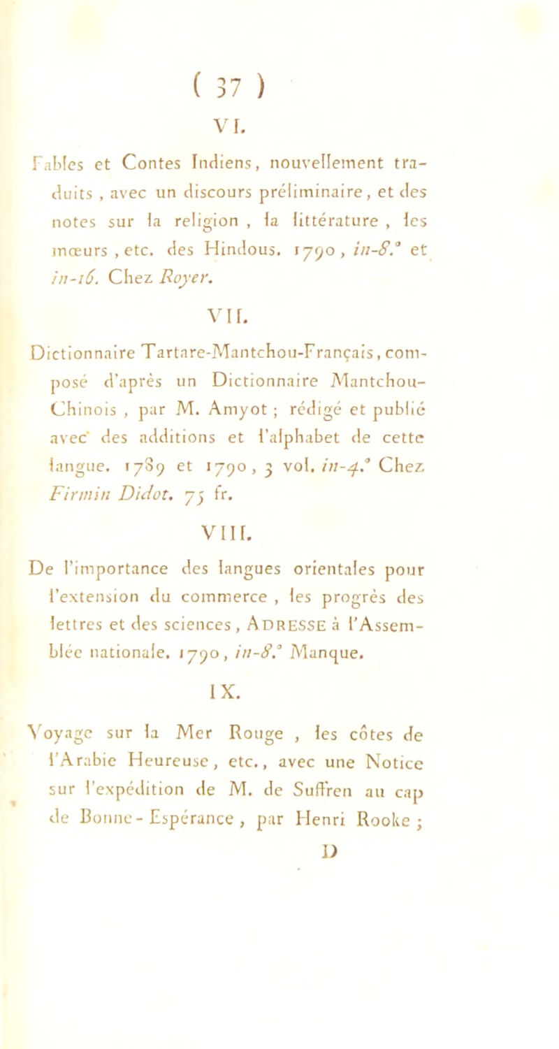 VF. Fables et Contes Indiens, nouvellement tra- duits , avec un discours préliminaire, et des notes sur Fa religion , Fa littérature , les mœurs , etc. des Hindous. 1790, in-8.° et in-16. Chez Royer. VIF. Dictionnaire Tartnre-Mantchou-Français, com- posé d’après un Dictionnaire Mantchou- Chinois , par M. Amyot ; rédigé et publié avec' des additions et l'alphabet de cette langue. 17S9 et 1790, 3 vol. in-4? Chez Firmin D'uiot. 73 fr. VI IF. De l’importance des langues orientales pour l’extension du commerce , les progrès des lettres et des sciences , Adresse à l’Assem- blée nationale. 1790, in-8° Manque. IX. Voyage sur Fa Mer Rouge , les côtes de l’Arabie Heureuse, etc., avec une Notice sur l'expédition de M. de SufFren au cap de Bonne- Espérance , par Henri Roolte j 1)