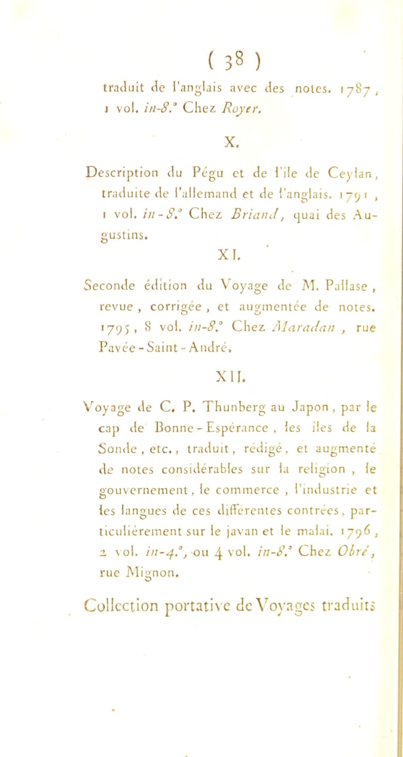 ( 33 ) traduit de l'anglais avec des noies. 1787, 1 vol. in-8.’ Chez Royer. X. Description du Pégu et de l'ile de Ceylan, traduite de l’allemand et de l’anglais. 1791 , 1 vol. in-8.° Chez Briand, quai des Au- gustins. XI. Seconde édition du Voyage de M. Pallase , revue , corrigée . et augmentée de notes. 1795, 8 vol. in-8.’ Chez Alaradan , rue Pavée-Saint-André, XII. Voyage de C. P. Thunberg au Japon , par le cap de Bonne - Espérance , les lies de la Sonde , etc., traduit, rédigé, et augmenté de notes considérables sur la religion , le gouvernement, le commerce , l’industrie et les langues de ces différentes contrées, par- ticulièrement sur le javan et le malai. 1796 , z vol. in-4.’, ou 4 vol. in-8.’ Chez Oir/, rue Mignon. Collection portative de Voyages traduits