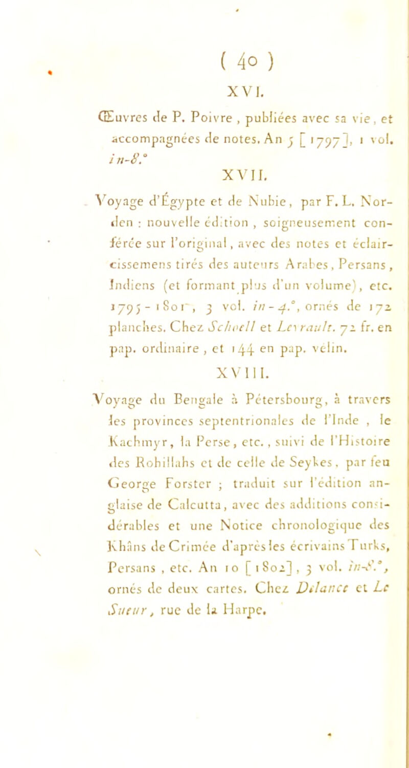 ( 4° ) xvi. Œuvres de P. Poivre , publiées avec sa vie, et accompagnées de notes. An y [ 1797], 1 vol. i n-8.° XV H. Voyage d’Égypte et de Nubie, par F. L. Nor- den : nouvelle édition , soigneusement con- férée sur l’original, avec des notes et éclair- cissemens tirés des auteurs Arabes , Persans , Indiens (et formant plus d’un volume), etc. 1795-1801, 9 vol. in-4.°, ornés de 172 planches. Chez Schoell et Ln reluit. 72 fr. en pap. ordinaire , et 144 en pap. vélin. XVIII. Voyage du Bengale à Pétersbourg, à travers les provinces septentrionales de l’Inde , le Kachmyr, la Perse, etc., suivi de l’Histoire des Rohillahs et de celle de Seyhes, par (eu George Forstcr ; traduit sur l’édition an- glaise de Calcutta, avec des additions con-i- dérables et une Notice chronologique des Khans de Crimée d'après les écrivains Turks, Persans , etc. An 10 [ 1802] , 3 vol. in-S.', ornés de deux cartes. Chez DilailCC et Le Sueur, rue de la Harpe.