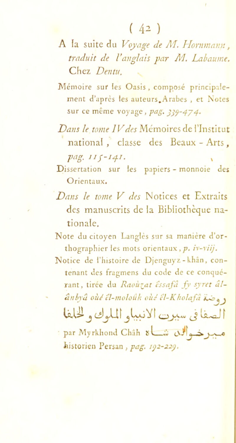 A la suite du Voyage de Al. Hornmnnn, traduit de l’anglais par Al Labaume. Chez Dentu. Mémoire sur les Oasis , composé principale- ment d’après les auteurs.Arabes , et Notes sur ce même voyage , pag. 999-4/4. Dans le ternie IVdes Mémoires de l’Institut national , classe des Beaux - Arts, pag. 119-141. Dissertation sur les papiers - monnoie des Orientaux. Dans le tome V des Notices et Extraits des manuscrits de la Bibliothèque na- tionale. Note du citoyen Langlès sur sa manière d’or- thographier les mots orientaux,/?, ir-xiij. Notice de l’histoire de Djenguyz-Uhân, con- tenant des fragmens du code de ce conqué- rant, tirée du Raoù-at éssafâ fv syret a!- ânbyâ oùé îl-moloûk cité cl-KholaJâ aj UUJ J JJd\ jLuVt J liuJî par Myrkhond Chah s U; historien Persan , pag. 192-22).