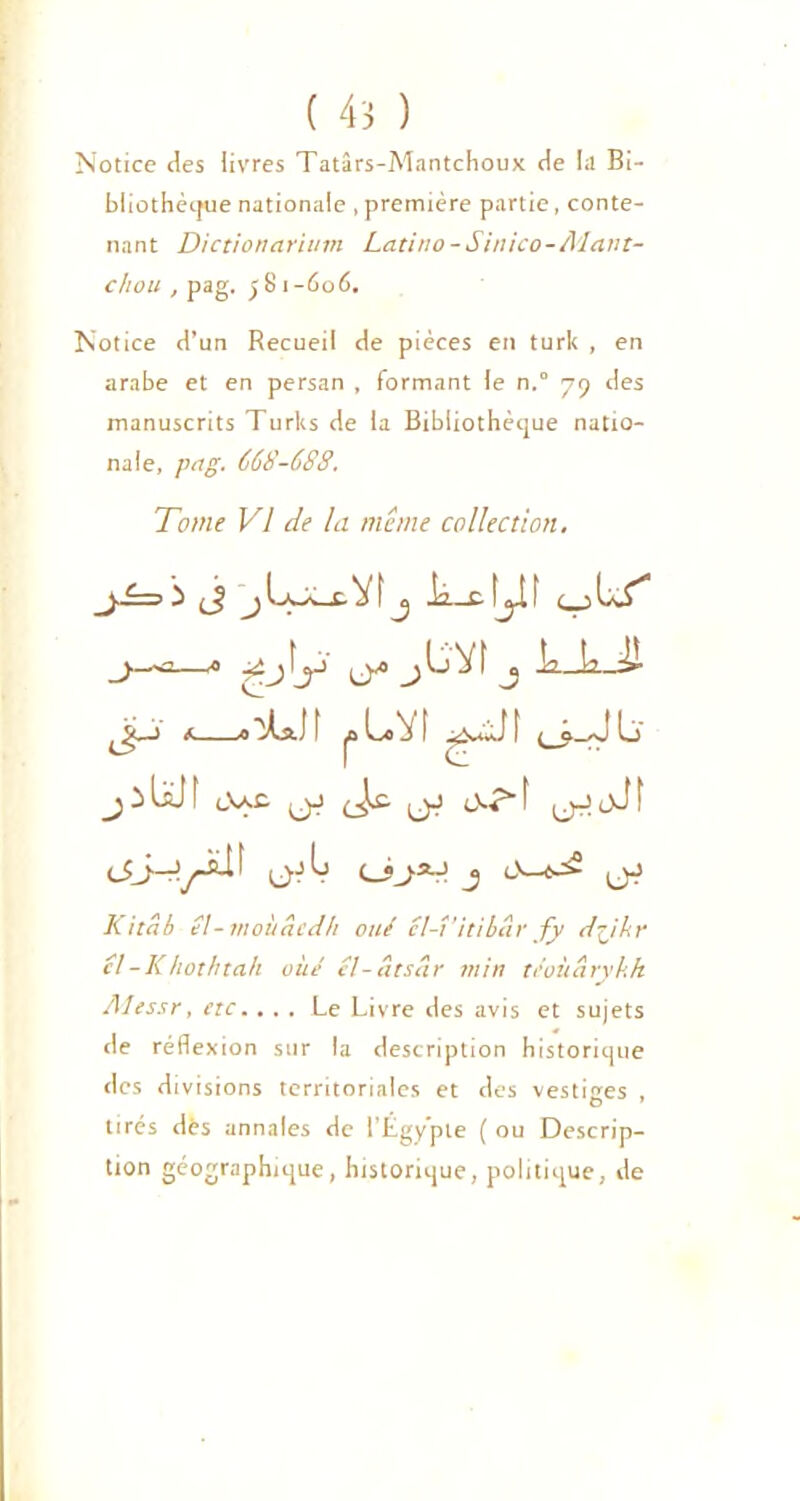 Notice des livres Tatârs-Mantchoux de la Bi- bliothèque nationale , première partie, conte- nant Dictionariurn Latino-Sinico-AIant- c/iou , pag. j81-606. Notice d’un Recueil de pièces en turk , en arabe et en persan , formant le n.° 79 des manuscrits Turks de la Bibliothèque natio- nale, pag. 668-688. Tome VI de la même collection. _j-£=> ) J j üwk—t. V t j Ja._c !ji f L£* j—=—a ■^.J'y y j^^4 j l2.Ji2.Jl JSC-) fl'iLaJI joLfl'it (_? JL) jiLJI t,y.c (jJ jJ cVr“f (jJ.oJt C-'L (JjlJ J (jJ K itab é!- moùâcdh oué cl-î’itibâr fy dÿkr cl-Khothtah vue cl-âtsêir min tcoùâryhh Alessr, etc. ... Le Livre des avis et sujets de réflexion sur la description historique des divisions territoriales et des vestiges , tirés dès annales de l’Égypte ( ou Descrip- tion géographique, historique, politique, de