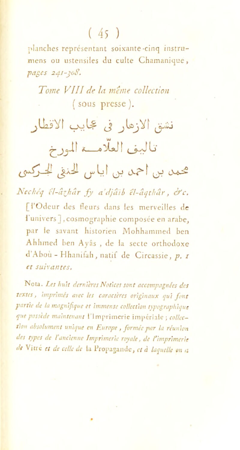 planches représentant soixante-cinq instru- mens ou ustensiles du culte Chamanique, pages 241-joS. Tome VIII de la même collection ( sous presse ). « .-LJ! (JJ f (jJ Nechéq ïl-a?Jnir f y a'djaib el-âqthâr, & c. [l’Odeur des fleurs dans les merveilles de i univers] .cosmographie composée en arabe, par le savant historien Mohhammed ben Ahhmed ben Ayâs , de la secte orthodoxe d’Aboù - Hhanifah, natif de Circassie, p. / et suivantes. Nota. Les huit dernières Notices sont accompagnées des textes, imprimés avec les caractères originaux qui font partie de la magnifique et immense collection typographique que possède maintenant l’Imprimerie impériale ; collec- tion absolument unique en Europe , formée par la réunion des types de l'ancienne Imprimerie royale, de l'imprimerie de Vitre et de celle de la Propagande, et à laquelle on ,1