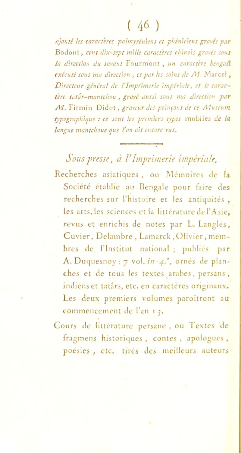 ajouté les caractères palmyréniens et phéniciens gravés par Bodoni, cent dix-sept mille caractères chinois gravés sous la direction du savant Fourmont , un caractère bengali exécuté sous ma direction , et par les soins de AI Marcel, Directeur général de l'Imprimerie Impériale, et le carac- tère tatdr-mantchou , gravé aussi sous ma direction par AI. Firmin Didot, graveur des poinçons de ce /Muséum typographique : ce sont les premiers types mobile* de la langue mantclioue que l’on ait encore vus. Sous presse, à VImprimerie impériale. Recherches asiatiques , ou Mémoires de la Société établie au Bengale pour faire des recherches sur l’histoire et les antiquités , les arts, les sciences et la littérature de l’Asie, revus et enrichis de notes par L, Langlés, Cuvier, Delambre , Lamarck .Olivier, mem- bres de l’Institut national ; publiés par A. Duquesnoy : 7 vol. , ornés de plan- ches et de tous les textes arabes, persans, indiens et tatârs, etc. en caractères originaux. Les deux premiers volumes paroitront au commencement de l’an t p Cours de littérature persane , ou Textes de fragmens historiques , contes , apologues , poésies , etc. tirés des meilleurs auteurs