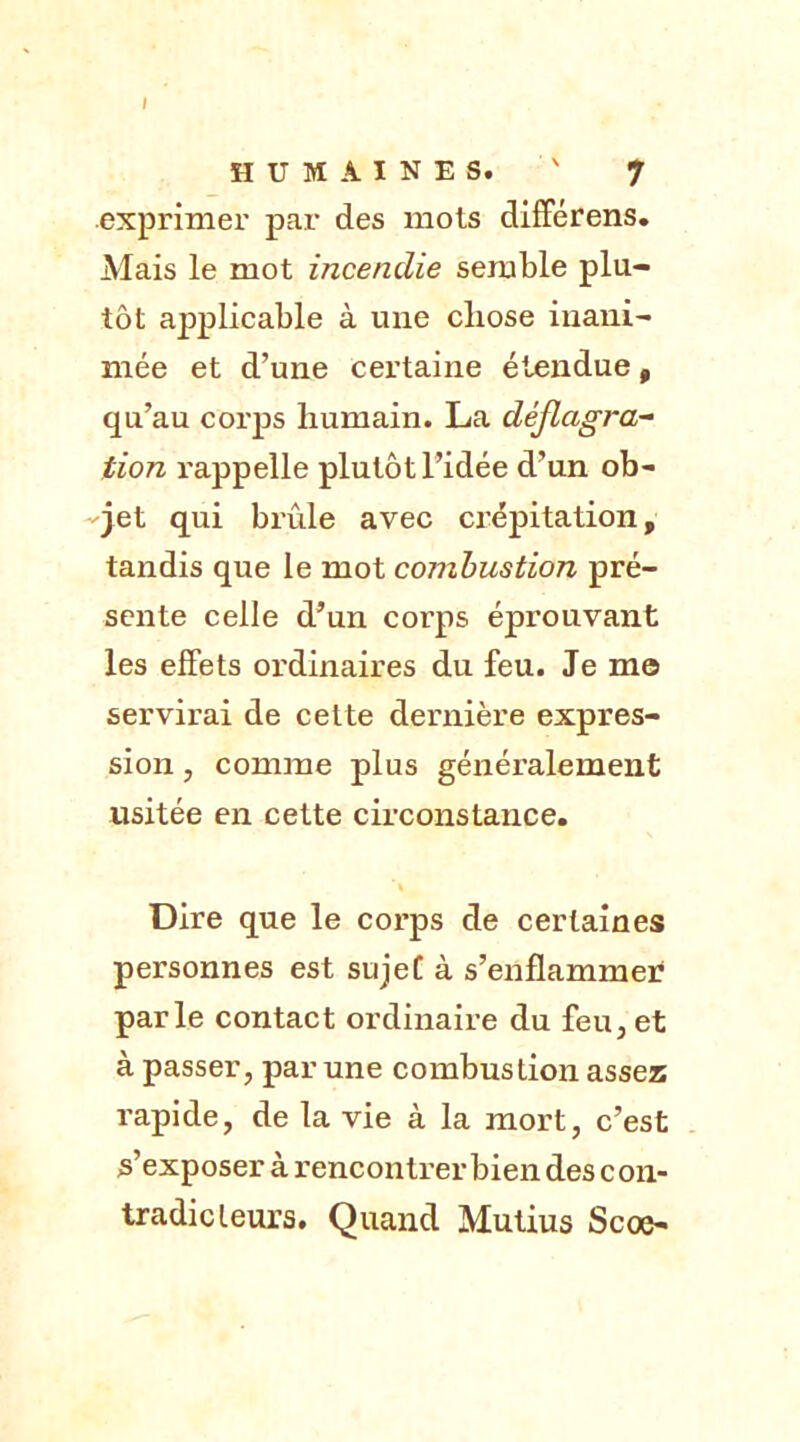 I HUMAINES. ' ' 7 exprimer par des mois différens. Mais le mot incendie semble plu- tôt applicable à une chose inani- mée et d’une certaine étendue, qu’au corps humain. La déflagra- tion l'appelle plutôt l’idée d’un ob- jet qui brûle avec crépitation, tandis que le mot combustion pré- sente celle d’un corps éprouvant les effets ordinaires du feu. Je m© servirai de celte dernière expres- sion , comme plus généralement usitée en cette circonstance. Dire que le corps de certaines personnes est sujet à s’enflammer parle contact ordinaire du feu, et à passer, par une combustion assez rapide, de la vie à la mort, c’est s’exposer à rencontrer bien des con- tradicteurs. Quand Mutius Scoe-