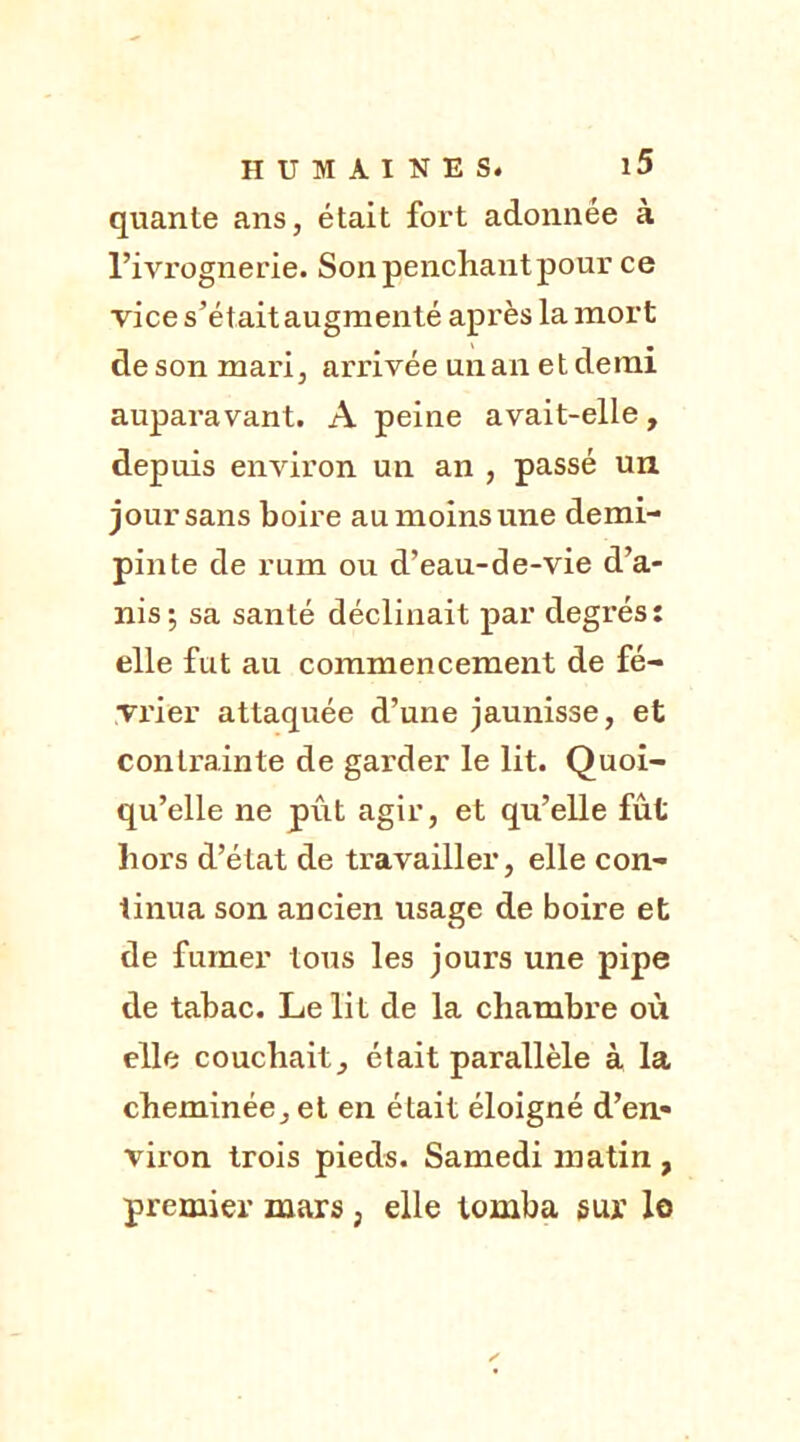 quante ans, était fort adonnée à l’ivrognerie. Son penchant pour ce vice s’étaitaugmenté après la mort de son mari, arrivée un an et demi auparavant. A peine avait-elle, depuis environ un an , passé un jour sans boire au moins une demi- pinte de rum ou d’eau-de-vie d’a- nis; sa santé déclinait par degrés: elle fut au commencement de fé- vx'ier attaquée d’une jaunisse, et contrainte de garder le lit. Quoi- qu’elle ne pût agir, et qu’elle fût hors d’état de travailler, elle con- tinua son ancien usage de boire et de fumer tous les jours une pipe de tabac. Le lit de la chambre où elle couchait, était parallèle à la cheminée, et en était éloigné d’en- viron trois pieds. Samedi matin , premier mars , elle tomba sur le