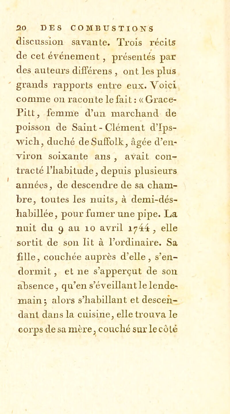 discussion savante. Trois récits de cet événement , présentés par des auteurs différens , ont les plus grands rapports entre eux. Voici comme on raconte le fait : « Grace- Pitt, femme d’un marchand de poisson de Saint - Clément d’Ips- wich, duché deSulfolk, âgée d’en- viron soixante ans , avait con- tracté l’habitude, depuis plusieurs années, de descendre de sa cham- bre, toutes les nuits, à demi-dés- liabillée, pour fumer une pipe. La nuit du 9 au 10 avril 1744, elle sortit de son lit à l’ordinaire. Sa fille, couchée auprès d’elle , s’en- dormit , et ne s’apperçut de son absence, qu’en s’éveillant le lende- main; alors s’habillant et descen- dant dans la cuisine, elle trouva le corps de sa mère, couché sur le côté