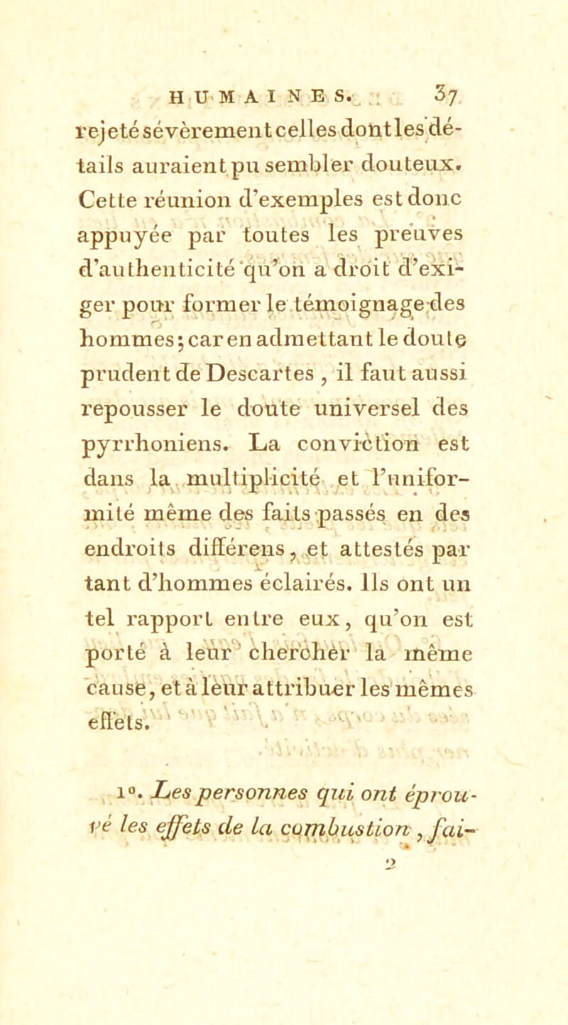 rejetésévèrementcelles dontles dé- tails auraient pu sembler douteux. Cette réunion d’exemples est donc appuyée par toutes les preuves d’authenticité‘qu'on a droit d’exi- ger pour former le témoignage-des hommes; car en admettant le doute prudent de Descartes , il faut aussi repousser le doute univei'sel des pyrrhoniens. La conviction est dans la multiplicité et l’unifor- mité même des faits passés en des endroits différons, et attestés par tant d’hommes éclairés. Ils ont un tel rapport entre eux, qu’on est porté à leur cherohèr la même cause, et à leur attribuer les mêmes effets. i°. Les personnes qui ont éprou- vé les effets de La combustion;, fai- • -