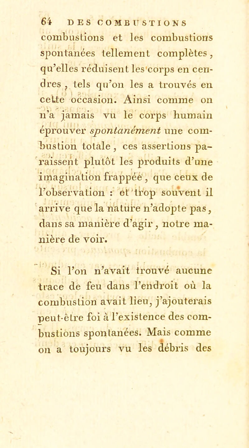 combustions et les combustions spontanées tellement complètes, qu’elles réduisent les'corps en cen- dres ? tels qu’on les a trouvés en cette occasion. Ainsi comme on n’a jamais vu le corps humain éprouver spontanément une com- büstion totale, ces assertions pa- raissent plutôt les produits d’une imagination frappée , que ceux de l’observation : et trop souvent il arrive que la nature n’adopte pas, dans sa manière d’agir, notre ma- nière de voir. Si l’on n’avait trouvé aucune trace de feu dans l’endroit où la combustion avait lieu, j’ajouterais peut-êLre foi à l’existence des com- bustions spontanées. Mais comme on a toujours vu les débris des