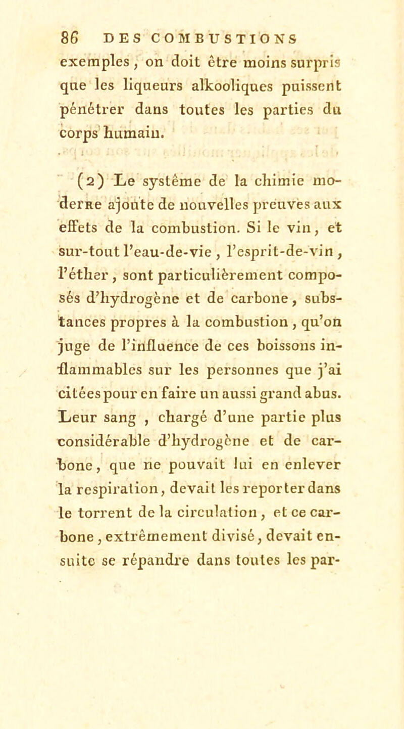 exemples, on doit être moins surpris que les liqueurs alkooliques puissent pénétrer dans toutes les parties du corps humain. • • ; 1 ■ : . . • » (2) Le système de la chimie mo- derne ajoute de nouvelles preuves aux effets de la combustion. Si le vin, et sur-tout l’eau-de-vie , l’esprit-de-vin , l’éther, sont particulièrement compo- sés d’hydrogène et de cai'bone, subs- tances propres à la combustion , qu’on juge de l’influence de ces boissons in- flammables sur les personnes que j’ai citées pour en faire un aussi grand abus. Leur sang , chargé d’une partie plus considérable d’hydi'ogène et de car- bone, que ne pouvait lui en enlever la respiration, devait les reporter dans le torrent de la circulation , et ce car- bone , extrêmement divisé, devait en- suite se répandre dans toutes les par-