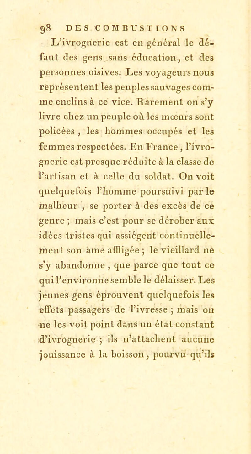 L’ivrognerie est en général le dé- faut des gens sans éducation, et des personnes oisives. Les voyageurs nous représentent les peuples sauvages com- me enclins à ce vice. Rarement on s’y livre chez un peuple où les moeurs sont policées , les hommes occupés et les femmes respectées. En Fiance , l’ivro- gnerie est presque réduite à la classe de l’artisan et à celle du soldat. On voit quelquefois l’homme poursuivi parle malheur , se porter à des excès de ce genre ; mais c’est pour se dérober aux idées tristes qui assiègent continuelle- ment son ame affligée; le vieillard ne s’y abandonne , que parce que tout ce qui l’environne semble le délaisser. Les jeunes gens éprouvent quelquefois les effets passagers de l’ivresse ; mais on ne les voit point dans un état constant d’ivrognerie ; ils n’attachent aucune jouissance à la boisson, pourvu qu’ils