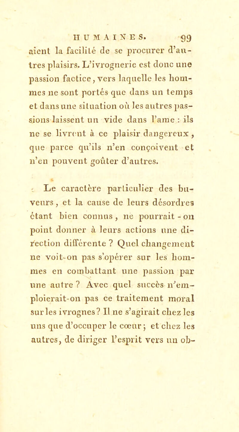 aient la faciliLé de se procurer d’au- tres plaisirs. L’ivrognerie est donc une passion factice, vers laquelle les hom- mes ne sont portés que dans un temps et dans une situation où les autres pas- sions laissent un vide dans Pâme : ils ne se livrent à ce plaisir dangereux, que parce qu’ils n’en conçoivent et n’en pouvent goûter d’autres. Le caractère particulier des bu- veurs , et la cause de leurs désordres étant bien connus , ne pourrait - on point donner à leurs actions une di- rection différente ? Quel changement ne voit-on pas s’opérer sur les hom- mes en combattant une passion par une autre ? Avec quel succès n’em- ploierait-on pas ce traitement moi’al sur les ivrognes? Il ne s’agirait chez les uns que d’occuper le coeur ; et chez les autres, de diriger l’esprit vers un oh-