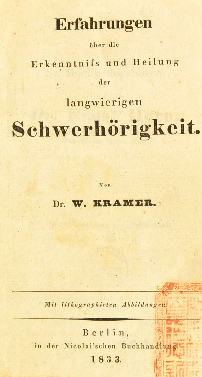 Erfahrungen über die Erkenntnifs und Heilung , der langwierigen Schwerhörigkeit. Ton Dr. W. KRAMER. 1 - • ;e .* .* *% Mit lilhographirten Abbildung*i|j ■ i ' (H'i * ■ ' * r- Berlin, i’schen I 1 8 3 3. fi.i , ii Su. *- ’l in der Nicol ai’schen Buchhandl ultr. ’iSi'ÜJBpiVJ ElgS; r.