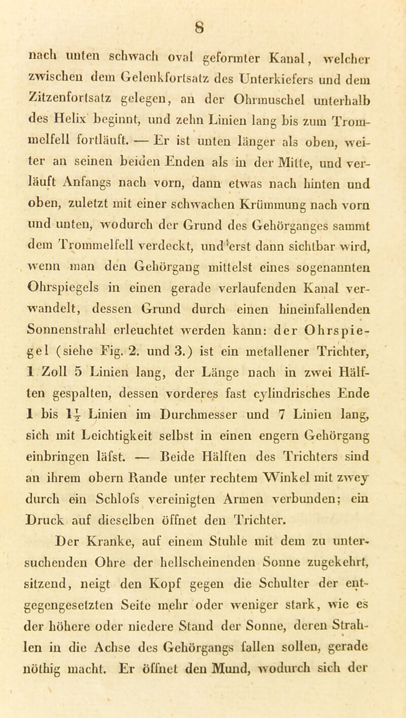 nach unten schwach oval geformter Kanal, welcher zwischen dem Gelenkfortsatz des Unterkiefers und dem Zitzenfortsatz gelegen, an der Ohrmuschel unterhalb des Helix beginnt, und zehn Linien lang bis zum Trom- melfell fortläuft. — Er ist unten länger als oben, wei- ter an seinen beiden Enden als in der Mitte, und ver- läuft Anfangs nach vorn, dann etwas nach hinten und oben, zuletzt mit einer schwachen Krümmung nach vorn und unten, wodurch der Grund des Gehörganges sammt dem Trommelfell verdeckt, und ‘erst dann sichtbar wird, wenn man den Gehörgang mittelst eines sogenannten Ohrspiegels in einen gerade verlaufenden Kanal ver- wandelt, dessen Grund durch einen hineinfallenden Sonnenstrahl erleuchtet werden kann: der Ohrspie- gel (siehe Fig. 2. und 3.) ist ein metallener Trichter, 1 Zoll 5 Linien lang, der Länge nach in zwei Hälf- ten gespalten, dessen vorderes fast cjlindrisches Ende 1 bis 1-y Linien im Durchmesser und 7 Linien lang, sich mit Leichtigkeit selbst in einen engern Gehörgang einbringen läfst. — Beide Hälften des Trichters sind an ihrem obern Rande unter rechtem Winkel mit zwey durch ein Schlofs vereinigten Armen verbunden; ein Druck auf dieselben öffnet den Trichter. Der Kranke, auf einem Stuhle mit dem zu unter- suchenden Ohre der hellscheinenden Sonne zugekehrt, sitzend, neigt den Kopf gegen die Schulter der ent- gegengesetzten Seite mehr oder weniger stark, wie es der höhere oder niedere Stand der Sonne, deren Strah- len in die Achse des Gehörgangs fallen sollen, gerade nöthig macht. Er öffnet den Mund, wodurch sich der