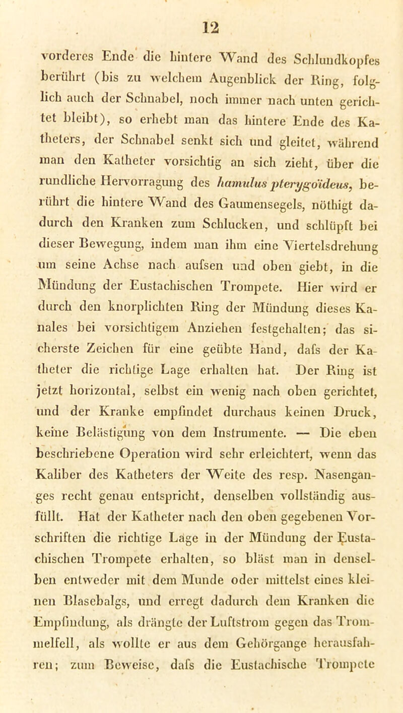 vorderes Ende die hintere Wand des Schlundkopfes berührt (bis zu welchem Augenblick der Ring, folg- lich auch der Schnabel, noch immer nach unten gerich- tet bleibt), so erhebt man das hintere Ende des Ka- theters, der Schnabel senkt sich und gleitet, während man den Katheter vorsichtig an sich zieht, über die rundliche Hervorragung des hamulus pterygo'ideus, be- rührt die hintere Wand des Gaumensegels, nöthigt da- durch den Kranken zum Schlucken, und schlüpft bei dieser Bewegung, indem man ihm eine Viertelsdrehung um seine Achse nach aufsen und oben giebt, in die Mündung der Eustachischen Trompete. Hier wird er durch den knorplichten Ring der Mündung dieses Ka- nales bei vorsichtigem Anziehen festgehalten; das si- cherste Zeichen für eine geübte Hand, dafs der Ka- theter die richtige Lage erhalten hat. Der Ring ist jetzt horizontal, selbst ein wenig nach oben gerichtet, und der Kranke empfindet durchaus keinen Druck, keine Belästigung von dem Instrumente. — Die eben beschriebene Operation wird sehr erleichtert, wenn das Kaliber des Katheters der Weite des resp. Nasengan- ges recht genau entspricht, denselben vollständig aus- füllt. Hat der Katheter nach den oben gegebenen Vor- schriften die richtige Lage in der Mündung der Eusta- chischen Trompete erhalten, so bläst man in densel- ben entweder mit dem Munde oder mittelst eines klei- nen Blasebalgs, und erregt dadurch dem Kranken die Empfindung, als drängte der Luftstrom gegen das Trom- melfell, als wollte er aus dem Gehörgange herausfah- ren; zum Beweise, dafs die Eustachische Trompete