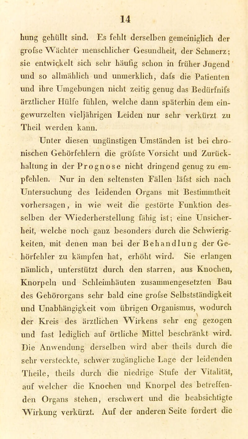 liung gehüllt sind. Es fehlt derselben gemeiniglich der grofse Wächter menschlicher Gesundheit, der Schmerz; sie entwickelt sich sehr häufig schon in früher Jugend und so allmählich und unmerklich, dafs die Patienten und ihre Umgebungen nicht zeitig genug das Bedürfnifs ärztlicher Hülfe fühlen, welche dann späterhin dem ein- gewurzelten vieljährigen Leiden nur sehr verkürzt zu Theil werden kann. Unter diesen ungünstigen Umständen ist bei chro- nischen Gehörfehlern die gröfste Vorsicht und Zurück- haltung in der Prognose nicht dringend genug zu em- pfehlen. Nur in den seltensten Fällen läfst sich nach Untersuchung des leidenden Organs mit Bestimmtheit Vorhersagen, in wie weit die gestörte Funktion des- selben der Wiederherstellung fähig ist; eine Unsicher- heit, welche noch ganz besonders durch die Schwierig- keiten, mit denen man bei der Behandlung der Ge- hörfehler zu kämpfen hat, erhöht wird. Sie erlangen nämlich, unterstützt durch den starren, aus Knochen, Knorpeln und Schleimhäuten zusammengesetzten Bau des Gehörorgans sehr bald eine grofse Selbstständigkeit und Unabhängigkeit vom übrigen Organismus, wodurch der Kreis des ärztlichen Wirkens sehr eng gezogen und fast lediglich auf örtliche Mittel beschränkt wird. Die Anwendung derselben wird aber theils durch die sehr versteckte, schwer zugängliche Lage der leidenden Theile, theils durch die niedrige Stufe der Vitalität, auf welcher die Knochen und Knorpel des betreffen- den Organs stehen, erschwert und die beabsichtigte Wirkung verkürzt. Auf der anderen Seite fordert die