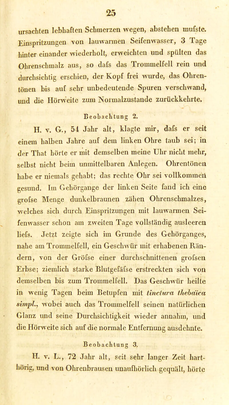 ursachten lebhaften Schmerzen wegen, abstehen mufstc. Einspritzungen von lauwarmen Seifenwasser, 3 Tage hinter einander wiederholt, erweichten und spülten das Ohrenschmalz aus, so dafs das Trommelfell rein und durchsichtig erschien, der Kopf frei wurde, das Ohren- tönen bis auf sehr unbedeutende Spuren verschwand, und die Hörweite zum Normalzustände zurückkehrte. Beobachtung 2. H. v. G., 54 Jahr alt, klagte mir, dafs er seit einem halben Jahre auf dem linken Ohre taub sei; in der That hörte er mit demselben meine Uhr nicht mehr, selbst nicht beim unmittelbaren Anlegen. Ohrentönen habe er niemals gehabt; das rechte Ohr sei vollkommen gesund. Im Gehörgange der linken Seite fand ich eine grofse Menge dunkelbraunen zähen Ohrenschmalzes, welches sich durch Einspritzungen mit lauwarmen Sei- fenwasser schon am zweiten Tage vollständig ausleercn liefs. Jetzt zeigte sich im Grunde des Gehörganges, nahe am Trommelfell, ein Geschwür mit erhabenen Rän- dern, von der Gröfse einer durchschnittenen grofsen Erbse; ziemlich starke Blutgefäfse erstreckten sich von demselben bis zum Trommelfell. Das Geschwür heilte in wenig Tagen beim Betupfen mit iinctura tJiebäica simpl., wobei auch das Trommelfell seinen natürlichen Glanz und seine Durchsichtigkeit wieder annahm, und die Hörweite sich auf die normale Entfernung ausdchnlc. Beobachtung 3. H. v. L., 72 Jahr alt, seit sehr langer Zeit hart- hörig, und von Ohrenbrausen unaufhörlich gequält, hörte
