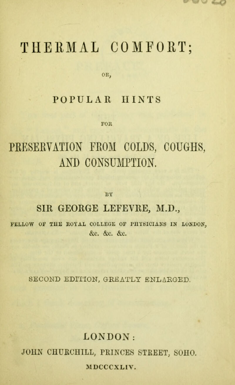 THERMAL COMFORT; OK, POPULAR HINTS FOR PRESERVATION FROM COLDS, COUGHS, AND CONSUMPTION. BY SIR GEORGE LEFEVRE, M.D., FELLOW OF THE ROYAL COLLEGE OF PHYSICIANS IN LONDON, &C. &C. &C. SECOND EDITION, GREATLY ENLARGED. LONDON: JOHN CHURCHILL, PRINCES STREET, SOHO. MDCCCXLIV.