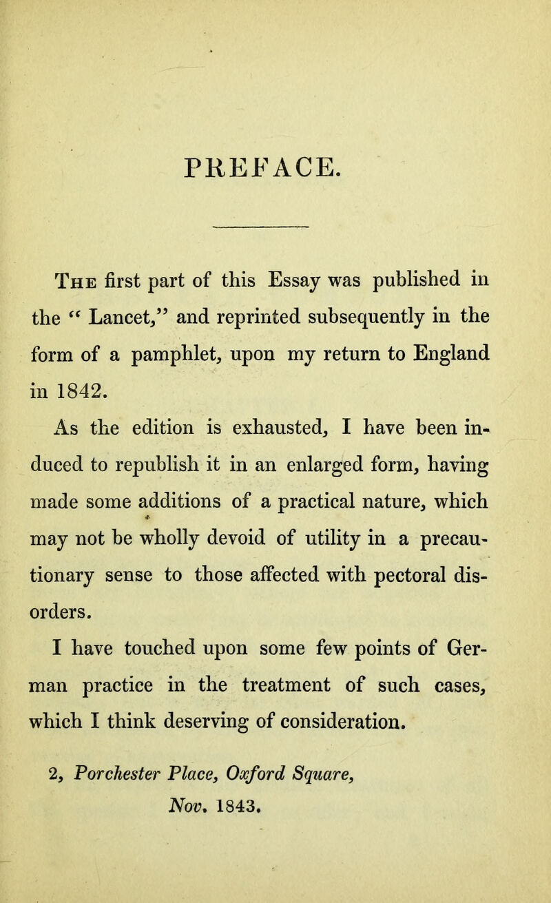PREFACE. The first part of this Essay was published in the “ Lancet,” and reprinted subsequently in the form of a pamphlet, upon my return to England in 1842. As the edition is exhausted, I have been in- duced to republish it in an enlarged form, having made some additions of a practical nature, which may not he wholly devoid of utility in a precau- tionary sense to those affected with pectoral dis- orders. I have touched upon some few points of Ger- man practice in the treatment of such cases, which I think deserving of consideration. 2, Porchester Place, Oxford Square, Nov. 1843.